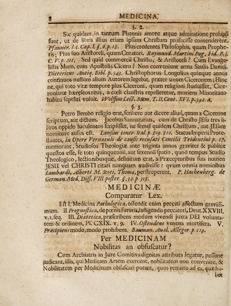 i i -- --- --- 1 - ■ - - i . i $, a. ‘‘ Sic quidam .in tantum Platonis amore atque admiratione prolapfi funt, ut de libris illius etiam ipfiim Chriftum proFecifTe contenderant. tfanner. Lc.Cap.h § A.p.iS. Plus credentes Philofophis, quam Prophe¬ tis; Plus luo Ariftoteli, quam Creatori. Raymmd. MartiniPag. Pid\ RL C, V.p.an. Sed quid commercii Chrifto, & Ariftoteli ? Cum Evange- liliis Maro, cum Apoftolis Cicero l Non conveniunt arma Saulis Da vidi. Dietericus Antiq. Bibi p. $43. Chriltophorus Longolius quinque annos continuos nullum alium Autorem legebat, praeter unum Ciceronem; Hinc ne,qui toto vitae tempore plus Ciceroni, qvam religioni ftuduiftet; Cice¬ ronianae haer^feos reus, a coeli clauftris repelleretur, moriens Minoritano habitu fepeliri voluit. IVolffiusLecl.Mem. T.II.Cent. XVI.p.342.a, §• 3» Petro Bembo religio erat,fcribere aut dicere aliud, quam a Cicerone fcriptum,aut didlum. JacobusSannazarius, cum de Chrifto JEfu tres li¬ bros oppido luculentos fcripFiffet, ne Femel quidem Chriftum, aut JEfum nominare aufus eft. Lanfim contrAtaLpAoy. Sio, Status Imperii Prote- ftantes, in Opere Vernaculo de caujis recufati Concilii Tridentini p. i?. memorant, Studiofos Theologias ante triginta annos graviter & publice queftos ede, fe toto quinquennii, aut fexennii fpatio, quod tempus Studio Theologico, ledtionibusque, definitum erat, a Praeceptoribus fuis nomen J ESU vel CHRISTI citari nunquam audiviffe : qvum omnia nominibus Lombardi, Alberti M. Scoti, Thom&> perftreperent. P. Hachenberg. de German.Med, Qijf. Vili pofler. /. ?z.p. 313. f MEDICINA Comparatur Lex. Eft I: Medicina Pathologica, offendit enim peccati affe&um graviffi- mum. WPrognofrica, de poenis futuris,infligendis peccatori, Deut.XX VIII. v.i.leq. lII.jD/^//V^>praefcribens modum vivendi juxta DEI volunta¬ tem & ordinem, Pf. CXIX. v. 9. \X.Ojlendens venena mortifera. V. Proripiens modo, modo prohibens. Bauman. Anal. Allegor, p. 119. Per MEDICINAM Nobilitas an obfufeatur ? Cum Archiatris injure Comitiva dignitas attributa legatur, peffime judicant, illis, qui Medicam Artem exercent, nobilitatem non convenire, & Nobilitatem per Medicinam obfufeari putant, quos remitto ad ea, quae ha¬ bet