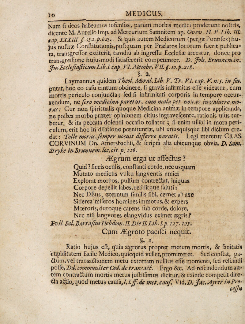 Nam fi deos habeamus infenfos, parum morbis medici proderunt nodris, dicente M. Aurelio Imp. ad Mercurium Samnitem ap. Gvev. H P Lib. III stij).XXX 111, Si quis autem Medicorum (pergit Pontifex)hu¬ jus noftrx Conditutionis,podquam per Prxlatos locorum fuerit publica¬ ta, transgrediar extiterit, tamdiu ab ingreffu Ecclefix arceatur, donec pro transgreflione hujusmodi fatisfecerit competenter. D. Joh% Brunneman, 'ejiafticum Lib.I. cap, VI. Membr. VII. /. io.pt 218. §. 2. Laymannus quidem Theol. Moral.Lib. V\ Tr. VI cap. V. n:$, in fin. putat,hoc eo cafu tantum obtinere, fi gravis infirmitas ede videatur, cum mortis periculo conjundla; fed fi infirmitati corporis in tempore occur- yendurn, ne fero medicina paretur, cum mala per noxas invaluere mo¬ ras: Cur non fpiritualis quoque Medicina animx in tempore applicanda, ne podea morbo prxter opinionem citius ingravefcente, rationis ufus tur¬ betur, & ita peccata dolendi occafio tollatur ; fi enim ullibi in mora peri¬ culum, erit hoc iri dilatione poenitentias, ubi unusquisque fibi diftum cre¬ dat : Tolle morasyfemper nocuit differre paratis. Legi meretur CRAS CORVINUM Dn. Amersbachii, & fcripta alia ubicunque obvia. D. Sam. Stryke in Brunnem. loc. cit.p. 226 AEgrum erga ut affe&us ? Quid ? ficcis oculis, conflanti corde, nec usquam Mutato medicus vultu langventis amici Explorat morbos, pulfum contre&at, iniquas Corpore depellit labes, redditque faluti: Nec DEus, xternum fimilis fibi, cernet ab axe Siderea miferos homines immotus, & expers Moeroris, duroque carens fub corde, dolore. Nec nifi langvores elangvidus eximet aegris? Cum iEgroto pacifci nequit. Ratio hujus eft, quia aegrotus propter metum mortis, & fanitatis ctiplditatem facile Medico, quicquid vellet, promitteret. Sed condat, pa- ttum,vel transadlionem metu extortam nullius efle momenti, fed refcindi pode, Dd. communiter Cod, de transaU. Ergo Ad refcindendum au¬ tem contrarium mortis metus judidlmus dicitur, & exinde competit dire- Qa a£lio,quod metus caufa, lj.jf.de met,cauf Vi&,D.Jac*Ayrer in Pro- pfm Lee