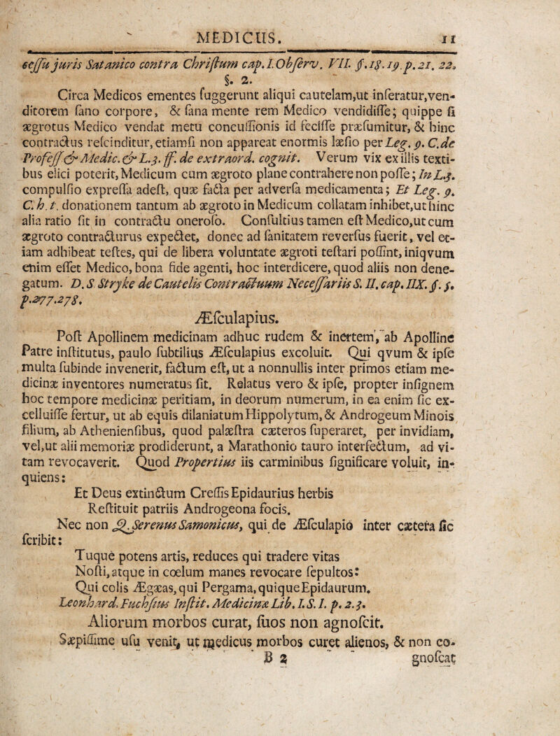 - ■ -- -- -■ ■ — ■—■■ nn ■■ . etjjk juris Sat mico contra Chrijlum cap.LObJerv. VII /. i&\ 19^,21. 229 §. a. Circa Medicos ementes fuggerunt aliqui cautelam,ut inferatur,ven¬ ditorem fano corpore, & fana mente rem Medico vendidiffe; quippe fl aegrotus Medico vendat metu conculTionis id feciffe prxfumitur, & hinc contradas refcinditur, etiamfi non appareat enormis Ixfio per Leg. 9. C.de ProfejJ& Medie. & L-3- ff. de extraord. cognit. Verum vix ex illis texti¬ bus elici potent, Medicum cum aegroto plane contrahere non pofTe;/;^X.j. compulfio exprefla adeft, quae fadta per adverfa medicamenta; Et Leg, 9, C.h.t, donationem tantum ab aegroto in Medicum collatam inhibet,ut hinc alia ratio fit in contradu onerofo. Confukius tamen eflMedico,ut cum aegroto contradurus expediet, donec ad fanitatem reverfus fuerit, vel et¬ iam adhibeat tefles, qui de libera voluntate aegroti teflari poffint, iniqvum enim effec Medico, bona fide agenti, hoc interdicere, quod aliis non dene¬ gatum. D. S Stryke de Cautelis ConiraMuum NeceJfariisS. II. cap. I1X. /. /• p.277.278. ^Efculapius. Poft Apollinem medicinam adhuc rudem & inertem, ab Apolline Patre inflitutus, paulo fubtiliu.s iEfculapius excoluit. Qui qvum & ipfe multa fubinde invenerit, fadlum effcjUt a nonnullis inter primos etiam me¬ dicinae inventores numeratus fit. Relatus vero & ipfe, propter infignem hoc tempore medicinx peritiam, in deorum numerum, in ea enim fic ex- ceiluifle fertur, ut ab equis dilaniatum Hippolytum, & Androgeum Minois filium, ab Athenienfibus, quod palxflra exteros fuperaret, per invidiam, vel,ut aliimemorix prodiderunt, a Marathonio tauro interfedtum, ad vi¬ tam revocaverit. Quod Propertius iis carminibus figniflcare voluit, in- quiens: Et Deus extin&um Creffis Epidaurius herbis Reflituit patriis Androgeona focis. Nec non ^SerenusSantonicus, qui de iEfculapio inter extera fic feribit: Tuque potens artis, reduces qui tradere vitas Nofii, atque in coelum manes revocare fepultos* Qui colis Aigxa$,qui Pergama,quiqueEpidaurum. Leonhard\ Fuchfim In(lit. Medicinx. Lib. I S. I. p. 2. f. Aliorum morbos curat, flios non agnofeit. Sxpiffime ufu venit! ut njedicus morbos curet alienos, & non co- 3 %  gnofeat