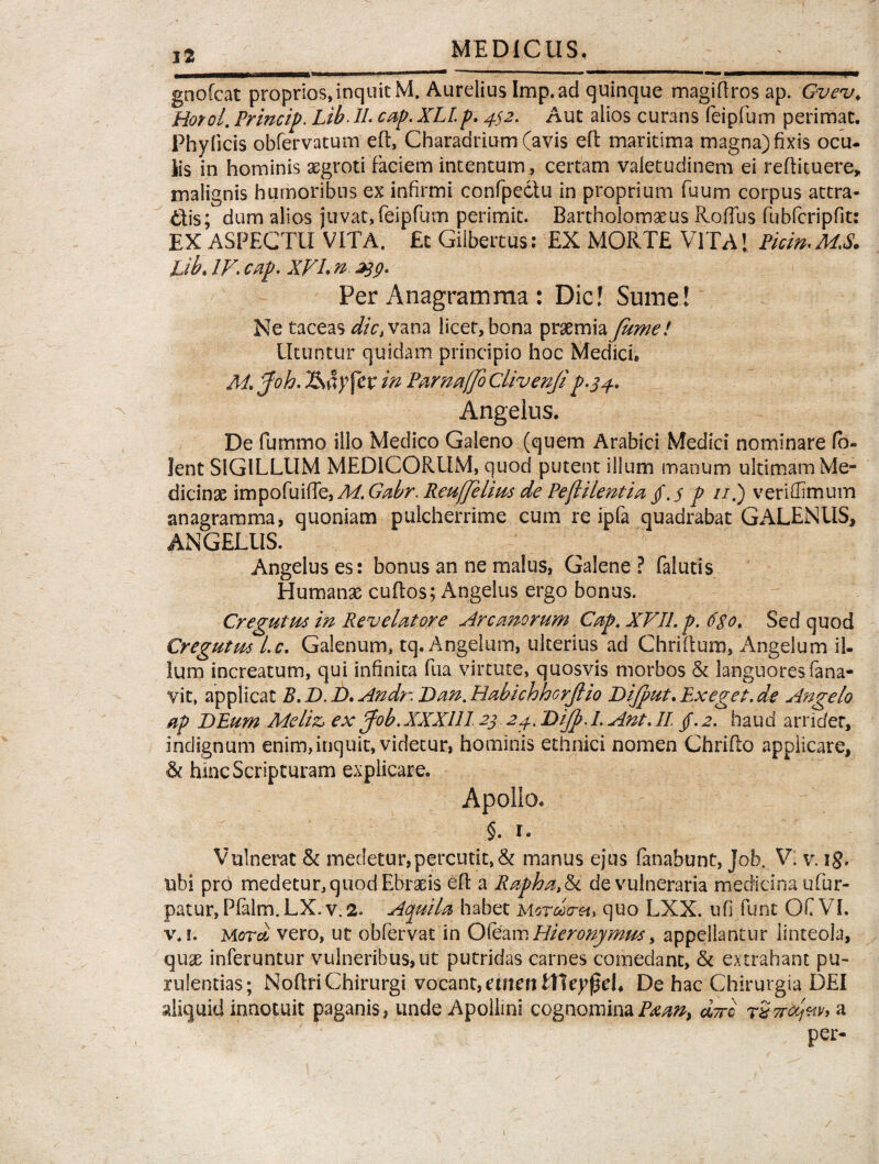 fi gnofcat proprios,inquit M. Aurelius Imp.ad quinque magiftros ap. Gvev. Hotol. Princip. U. cap. XLlp. ^2. Aut alios curans feipfum perimat. Phylleis obfervatum eft, Charadrium (avis eft maritima magna) fixis ocu¬ lis in hominis asgroti faciem intentum, certam valetudinem ei reftituere, malignis humoribus ex infirmi confpectu in proprium fuum corpus attra¬ ctis; dum alios juvat,feipfum perimit. Bartholomaeus Hoffus fubfcripfit: EX ASPECTU VITA. £c Gilbertus: EX MORTE VITA 1 Piem. MS. fjb. IV. cap. XVL n ^9. Per Anagramma : Dic! Sume! Ne taceas dic, vana licet, bona praemia fame! Utuntur quidam principio hoc Medici, M. faoh. in Parnaffo Clivenji p.34. Angelus. De fummo illo Medico Galeno (quem Arabici Medici nominare fb- lent SIGILLUM MEDICORUM, quod putent illum manum ultimam Me¬ dicinae impofuiffe, M. Ga.br. ReufJelms de Pe(l i lenti a $.s p //.) veriffimum anagramma, quoniam pulcherrime cum re ipfa quadrabat GALENUS, ANGELUS. Angelus es: bonus an ne malus, Galene ? (alutis Humanas cuftos; Angelus ergo bonus. Cregutm in Revelatore Arcanorum Cap. XVII. p. dgo. Sed quod Cregutm l.c. Galenum, tq. Angelum, ulterius ad Chriltum, Angelum il¬ lum increatum, qui infinita fiia virtute, quosvis morbos & languores fana- yit, applicat B.D.D.Andr.Dan.HabichhorJlio Difaut.Exeget.de Angelo ap DEum Meliz> ex Job.XXXUI2$ 24. Difa. I. Ant. II. /.2. haud arridet, indignum enim,inquit, videtur, hominis ethnici nomen Chrifto applicare, & hinc Scripturam explicare. Apollo. §. r. Vulnerat & medetur,percutit, & manus ejus fanabunt, Job. V. v. ig. ubi pro medetur, quod Ebrasis eft a Rapha>&. de vulneraria medicina ufur- patur, Pfalm.LX. v.2. Aquila habet MotcIg-h, quo LXX. ufi funt OC VL v.i. Mord vero, ut obfervat in Oleam Hieronymus, appellantur linteola, quas inferuntur vulneribus,ut putridas carnes comedant, & extrahant pu¬ rulentias; Noftri Chirurgi vocant, etnett tfleyfjeL De hac Chirurgia DEI aliquid innotuit paganis, unde Apollini cognominaPxan, dwc rSorccfa, a per-