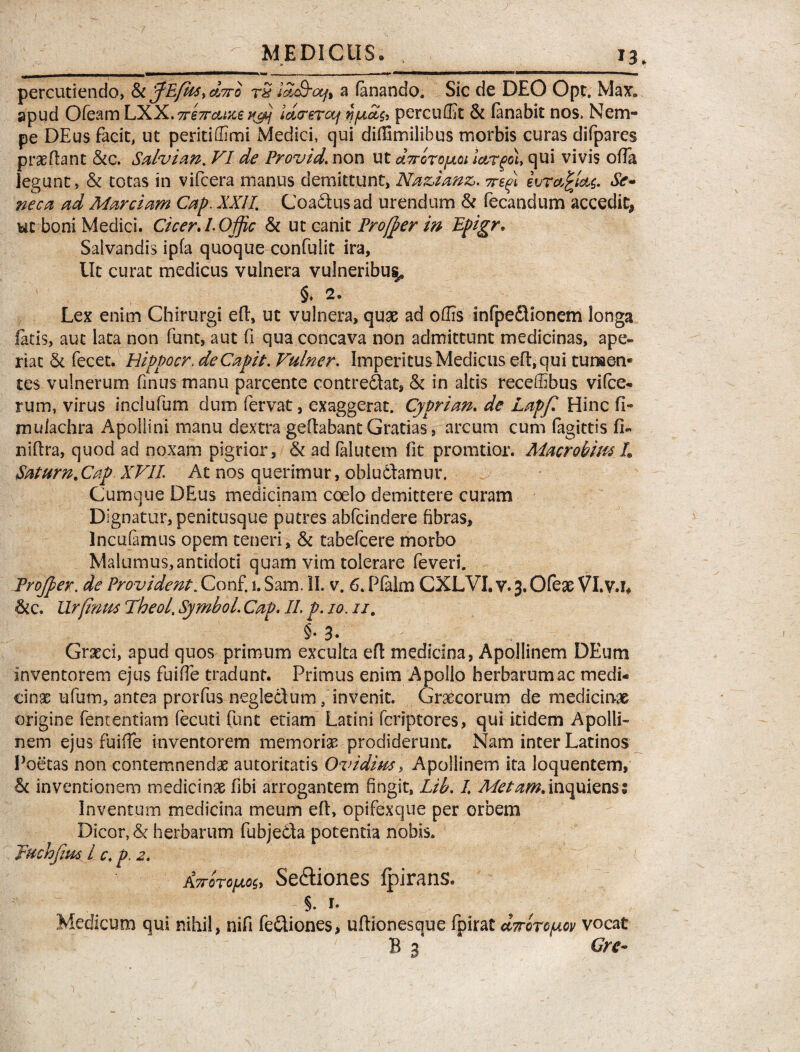 percutiendo, & fiEfus^diro rS id&ctft a fanando. Sic de DEO Opt. Max. apud Ofeam LXX.Trhraixe iffi ld<rerocf tt/ucig, percuffit Si fanabit nos. Nem¬ pe DEus facit, ut peritiffimi Medici, qui difUmilibus morbis curas difpares prae flant &c. Salvian% VI de Provid. non ut aTroropLoi ictrgci, qui vivis offa Jegunc, & totas in vifcera manus demittunt, Na&zanz,. 7refi ivrafcicts. Se¬ neca ad Marciam Cap. XXII Coadtusad urendum & fecandum accedit, ut boni Medici. Cicer. l.Offic Si ut canit Profier in Epigr. Salvandis ipfa quoque confulit ira. Ut curat medicus vulnera vulneribus* §. 2. Lex enim Chirurgi eff, ut vulnera, quae ad offis infpedlionem longa fatis, aut lata non funt, aut fi qua concava non admittunt medicinas, ape¬ riat Si fecet. Hippocr. de Capit. Vulner. Imperitus Medicus eft,qui tumen¬ tes vulnerum finus manu parcente contredat, Si in altis receffibus vifce- rum, virus inciufum dum fervat, exaggerat. Cypri an. de Lapf. Hinc fi- muiachra Apollini manu dextra geffabant Gratias, arcum cum fagittis fi- niflra, quod ad noxam pigrior. Si ad falutem fit pronatior. Macrobius L Satum.Cap XVII At nos querimur, obludamur. Cumque DEus medicinam coelo demittere curam Dignatur, penitusque putres abfcindere fibras, Incufamus opem teneri. Si tabefcere morbo Malumus,antidoti quam vim tolerare feveri. Projper. de Provident. Conf. i. Sam. II. v. 6. Ffalm CXLVI. v. 3. Ofeae VI.VJ* Sic. Urfinus Theol, Symbol. Cap. II. p. 10. //. §• 3* Graeci, apud quos primum exculta eff: medicina, Apollinem DEum inventorem ejus fuiffe tradunt. Primus enim Apollo herbarum ac medi¬ cinae ufum, antea prorfus neglectum/invenit. Graecorum de medicinae origine fententiam fecuti funt etiam Latini fcriptores, qui itidem Apolli¬ nem ejus fuiffe inventorem memoriae prodiderunt. Nam inter Latinos Poetas non contemnendae autoritatis Ovidius, Apollinem ita loquentem, Si inventionem medicinae fibi arrogantem fingit, Lib. I Metam.inquiensi Inventum medicina meum eff, opifexque per orbem Dicor, & herbarum fubjeCta potentia nobis. Juchfius l c. p. 2. Attoto/aos, Se&iones fpirans. i 1. Medicum qui nihil, nifi fediones, uffionesque fpirat Attoto^ov vocat B 3 Cre-