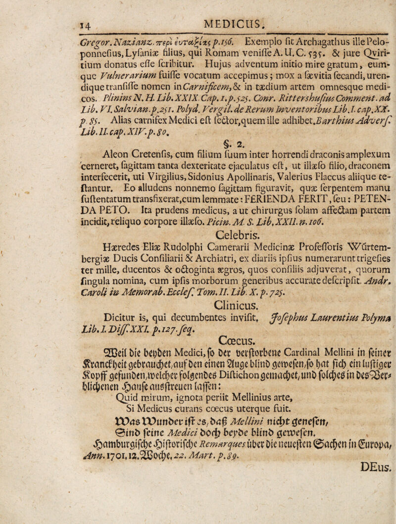 Gregor, Naz>ianz. 7repl evrotjrUs p.ijtf. Exemplo fit Archagathus ille Pelo- ponnefius,Lyfaniae filius, qui Romam venifteA.ILC. & jure Qviri- tium donatus efte fcribitur. Hujus adventum initio mire gratum , eum* que Vulnerarium fuifte vocatum accepimus; mox a faevitia fecandi, uren- dique tranfifte nomen in Carnificem) & in taedium artem omnesque medi¬ cos. Plinins N, H. Lib. XXIX. Cap, i,p.$2$. Conr, Rittershufius Comment. ad Lib. VI. Salvuw.p.251. Polyd. VergiL de Rerum Inventoribus Lib./. cap.XJf* p, 8$. Alias carnifex Medici eft (e6tor,quem iile adhibet.Barthius Adverf Lib. II cap. XIVp. 80* §• 2. Aleon Cretenfis, cum filium fuum inter horrendi draconis amplexum 'cerneret, fagittam tanta dexteritate ejaculatus eft, ut illaefo filio,draconem interfecerit, uti Virgilius, Sidonius Apollinaris, Valerius Flaccus aliique te- ftantur. Eo alludens nonnemo fagittam figuravit, quae ferpentem manu fuftentatum transfixerat,cum lemmate:FERIENDA FERIT, feu: PETEN¬ DA PETO. Ita prudens medicus, aut chirurgus folam afFe£tam partem incidit, reliquo corpore illaefo. Picin. M. S. Lib, XXII n-106, Celebris. Haeredes Eliae Rudolphi Camerarii Medicinas Profefforis Wurtem- bergiae Ducis Confiliarii & Archiatri, ex diariis ipfius numerarunt trigefies ter mille, ducentos & odtoginta aegros, quos confiliis adjuverat, quorum fmgula nomina, cum ipfis morborum generibus accurate defcripfit, Andr» Car oli in Memor ab, Ecclef, Tom, II. Lib. X. p. 72$, Clinicus. Dicitur is, qui decumbentes invifit* pfofephus Laurentius Polyma Lib. I DiffXXL p. uj.feq. Coecus. 233eil bte Medici, fo Der Dcvflorbcne Cardinal Mellini m fetntt Svrancf^eit gebrau$et,auf Den etnen 21 ugc blinD gemefemfo fyat ftcb etn luftiser ^opffgefunDehybeld&w folgenbes Diftichongemac&ef/twD folc&etf in begSBet* blic&men $aufeaug(treum (affert: Quid mirum, ignota periit Mellinius arte, Si Medicus curans coecus uterque fuit. tXVtstPunbenfleS/bnp Mellini nidttgenefert/ ©ittfc feine Medici fcod? beybe bltnb getpefen, ^pamburgifcbc $ifiorif<#e Remarques uber Dic neucftcn @ad&cn in (Suropa/ Ann* 1701, iZ.SESqcH 4*. Mart. p. 8$> DEus,
