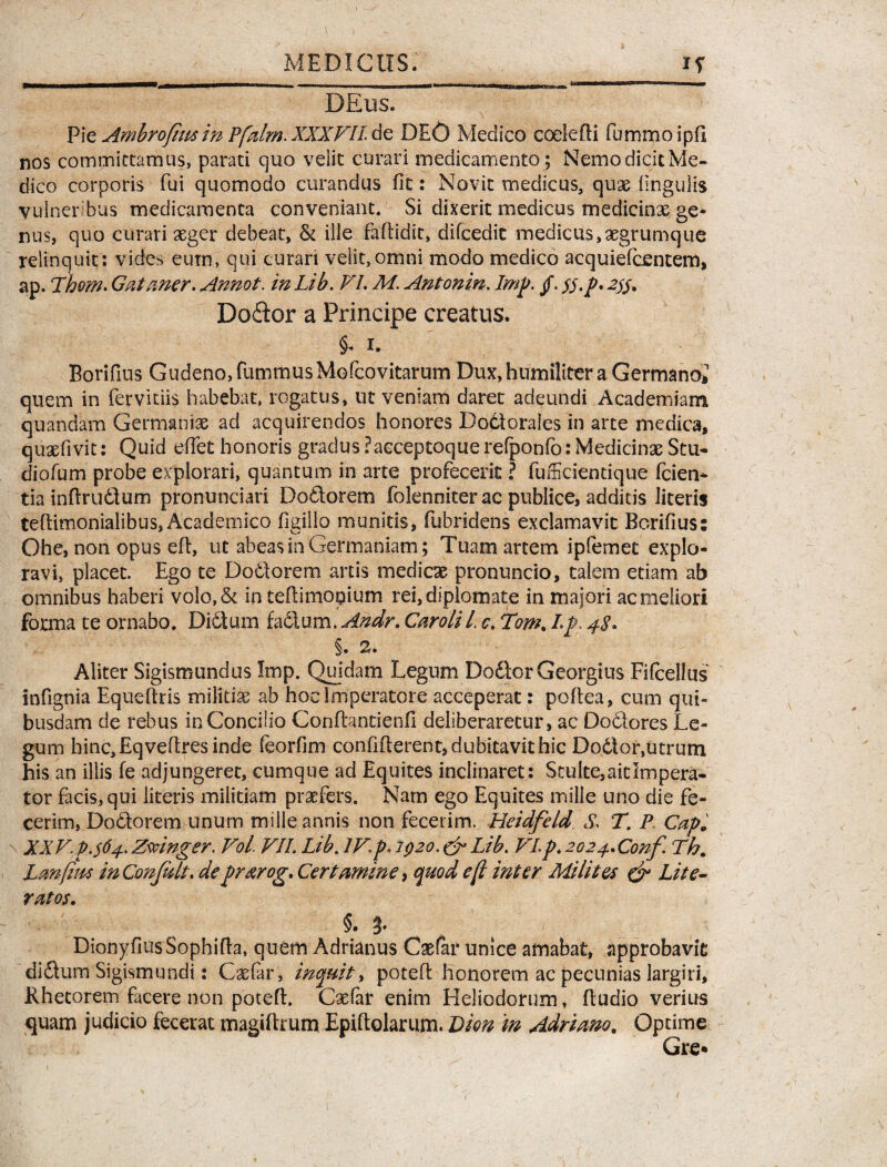 DEus. Pie Ambroftm in Pfalm. XXXVII de DEO Medico coelefti fummoipfi nos commictamus, parati quo veiit curari medicamento ; Nemo dicit Me¬ dico corporis fui quomodo curandus fit: Novit medicus, qux lingulis vulneribus medicamenta conveniant. Si dixerit medicus medicinas ge¬ nus, quo curari xger debeat, & ille fadidit, difcedit medicus, xgrumque relinquit: vides eum, qui curari velit,omni modo medico acquiefcentem, ap. Thom. Gataner. Annot. in Lib. FI. M. Antonin. Imp. §. tf.p* 255. Do&or a Principe creatus. §. 1. Borifius Gudeno,fummusMo(covitarum Dux, humiliter a Germanoi quem in fer vitiis habebat, rogatus, ut veniam daret adeundi Academiam quandam Germaniae ad acquirendos honores Doctorales in arte medica, quxfivit: Quid edet honoris gradus ?acceptoque refponfo: Medicinae Stu- diofum probe explorari, quantum in arte profecerit ? fufficientique (cien¬ tia inftrudium pronunciari Doftorem folenniter ac publice, additis literis teftimonialibus, Academico (Igilio munitis, fubridens exclamavit Borifius: Ohe, non opus ed, ut abeas in Germaniam; Tuam arcem ipfemet explo¬ ravi, placet. Ego te Dodtorem artis medicae pronuncio, talem etiam ab omnibus haberi vo!o,& in teftimopium rei, diplomate in majori ac meliori forma te ornabo. Didium fadlum. Andr. CaroliL c. Tom. Lp. 48. §. 2. Aliter Sigismundus Imp. Quidam Legum Do&orGeorgius Fifibellus infignia Equedris militiae ab hoc imperatore acceperat: podea, cum qui¬ busdam de rebus inConcilio Confhntienfi deliberaretur, ac Doclores Le¬ gum hinc, Eqvedres inde feorfim confiderent, dubitavit hic Dodtor,utrum his an illis fe adjungeret, cumque ad Equites inclinaret: Stulte, ait Impera¬ tor facis, qui literis militiam praefers. Nam ego Equites mille uno die fe¬ cerim, Dodtorem unum mille annis non fecerim. Heidfeld S. TP Capi, XXV. p.$64. Zmnger. Voi VII. Lib. IV.p* 1920. & Lib. VI.p. 2024.Conf. Th. Lmfim inConfalt. de prarog. Certamine, quod e fi inter Milites & Lite- ratos. §. DionyfiusSophida, quem Adrianus Csefar unice amabat, approbavit didtum Sigismundi: Cxfar, inquit, poted honorem ac pecunias largiri. Rhetorem facere non poted. Cxfar enim Heliodorum, dudio verius quam judicio fecerat magidrum Epiftolarum. Dion in Adriano. Optime Gre*
