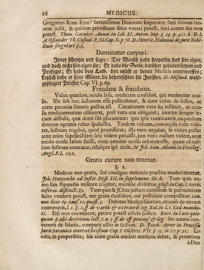 Gregorius Rom.Ecce! SerenilEmus Dominus Imperator fieri fimiam leo. nem juffit, & quidem provifione illius vocari potefl, fieri autem leo non potefl. Thom. Gataker, Annot. in Lib. XI. Anton. Imp. §. 29. p. 41 /. b. B. 1. A. Ojimder Th. Cajual. P,IILCap.IIp 76. B. Henric. Hahnius dejure Nobi- . Zfow» fmgulari § .3, Dominatur corpori. 3etwt fcf)et|te unb fagte: Ser SJIenflcf> l)abe brepcrfep/ ba$ fein efgw, tmb t>oc^ mcbt fein eicjen fep; Er \)dbt iuc ©ede, Daruber gebteten gebrer unb ^rebtger; Er bdbc bett &eib/ ben ttiufje er benen Medicis unferiuerffen; ge^ltcb babe er feine (0utev,t)k beberrfcbten Die Suriflen. b. Mifmd. wtyU geplagter ^ricfler Cap. vi. p. 69. Fraudans & fraudatus. Vidua quaedam, oculis dia, medicum confuluit, qui mederetur ocu¬ lis. Ifle fefe hoc facturum efle pollicebatur, & cum vidua de foflro, ac certa pecuniae fumma paftus efl. Curationem vero ita inftituic, ut ocu¬ lis medicamentum oblineret, pofl vero eos obligaret; interim femper fe¬ cum abflulit, quae domi fibi placuerant: quo ip(o continuavit, usquedum domum optimis rebus fpoliafTet. Tandem viduam, cum oculis redte vide¬ ret, foftrum rogabat, quod promiferat; ifta vero negabat, fe videre pofie: ante enim fupelledlilem fefe videre potuiffe,jam vero nullam videre,ante modo oculis laefam fuiffe, nunc omnino oculis orbatam ede, quare ad nul¬ lum foflrum teneretur, nihilque ipfi dedit. M.Joh. Sam. AdamiinPlorileg. Angi. P. /. io$ 2. Gratis curare non tenetur. §. r. Medicus non gratis, fed condigna mercede praedita mederi tenetur. pfoh. Harprecht ad Injlit. Bijp. XII. in fupplement. lit> h. Tum quia ne¬ mo fuis Ilipendiis militare cogitur, maxime divitibus,glojJ.inCapA. verb. infer06.diflinff. 83* Tum quia &JCtus juftum confilium & patrocinium licite vendere potefl, nec gratis confidere, aut poflulare compellitur.^#. non licet 69. caufin» quoji. 3. Debetur Medico (alarium, etiamfi de eo non convenerit,/. /. jf. i.jj. de variis & extraord, cog. Baiin L i. Cod.manda¬ ti, Etfi non convenerit, petere potefl officio judicis, Bart.in Lnecquic» quam jf. ubi decretum. lePl. i. n.3>jf. de off.proconf & leg. Sin autem con¬ venerit de Talario, competit adlio in fatlum. B. Jacob. Ayrer in Procejfa jurisSatanico contrachrijlum Cap. I Obferv. VIL /. i$. 16. ij.p. 21. Li« mita,in pauperibus; his enim gratis mederi medicus debet, & praemium . ^ j aDeo