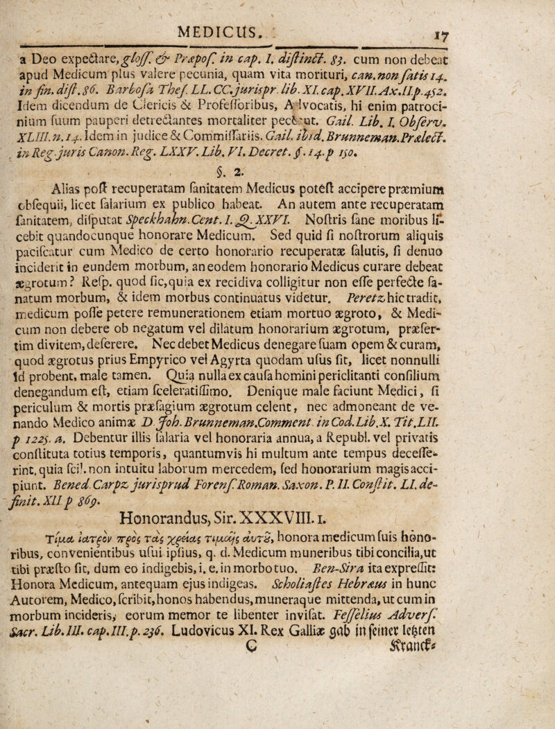 *7 a Deo expediarQy glofir,& Prtpofi in cap. 1, difiinft. $$. cum non debeac apud Medicum plus valere pecunia, quam vita morituri, can.nonfatis 14. infin. dift. 86. Barbofa Tbej\ LL. CC.jurispr lib. XI. cap. XVlIAx.lIp.4s2. Ide m dicendum de Clericis & Profefibribus, A Ivocatis, hi enim patroci¬ nium fuum pauperi detredlantes mortaliter pecbmt. Gail. Lib. I\ Objerv. XLIILn. 14* Idem in judice & CommifTariis. GW/, ihd. Brunnemm.PrdecL» in Reg juris Canon. Reg. LXXV. Lib. VI. Beer et. /. 14.P ijo. §. 2. Alias po& recuperatam fanitatem Medicus potdl accipere praemium cbfequii, licet faiarium ex publico habeat. An autem ante recuperatam fanitatem, difputat Speckhahn.Cent. 1. fiLXXVI. Nodris fane moribus li¬ cebit quandocunque honorare Medicum. Sed quid fi nodrorum aliquis pacifcatur cum Medico de certo honorario recuperatae falutis, fi denuo inciderit in eundem morbum, an eodem honorario Medicus curare debeat aegrotum? Refp. quod fic,quia ex recidiva colligitur non ede perfe&e la¬ natum morbum, & idem morbus continuatus videtur. Peretz, hic tradit, medicum poffe petere remunerationem etiam mortuo aegroto, & Medi¬ cum non debere ob negatum vel dilatum honorarium aegrotum, prxfer- tim divitem, deferere. Nec debet Medicus denegare fuam opem & curam, quod aegrotus prius Empyrico vel Agyrta quodam ufus fit, licet nonnulli Id probent, male tamen. Quia nulla ex caufa homini periclitanti confilium denegandum eft, etiam (celerati(Emo. Denique male faciunt Medici, fi periculum & mortis praefagium aegrotum celent, nec admoneant de ve¬ nando Medico animae B joh. Brunnemm.Commem inCod.Lib.X. Tit.LIL p 122$. a. Debentur illis (alaria vel honoraria annua, a Republ. vel privatis condituta totius temporis, quantumvis hi multum ante tempus dece (Ie¬ rint, quia fcibnon intuitu laborum mercedem, fed honorarium magisaed- piunt. Bened. Carpz> jurispr ud PorenfiRoman. Saxon. P. 11 Condiit. LL de- ' finit. XII p 869. Honorandus, Sir. XXXVIII. 1. ( TtjJLct IctTfov 7rgo(, rdc, xfiitas rifxdjc, dvrS, honora medicum fuis hono¬ ribus, convenientibus ufui iphus, q. d. Medicum muneribus tibi concilia,ut tibi praedo fic, dum eo indigebis, i. e. in morbo tuo. Ben-Sira ita expredit: Honora Medicum, antequam ejus indigeas. Scholiafies Hebraus in hunc Autorem, Medico, feribit,honos habendus, muneraque mittenda, ut cum in morbum inciderisy eorum memor te libenter invifat. Pejfelius Adverfi Sacr. Lib. 111. cap.III,9.296. Ludovicus XI. Rex Galliae aab infeirtev lenteri G 1 Stanti*