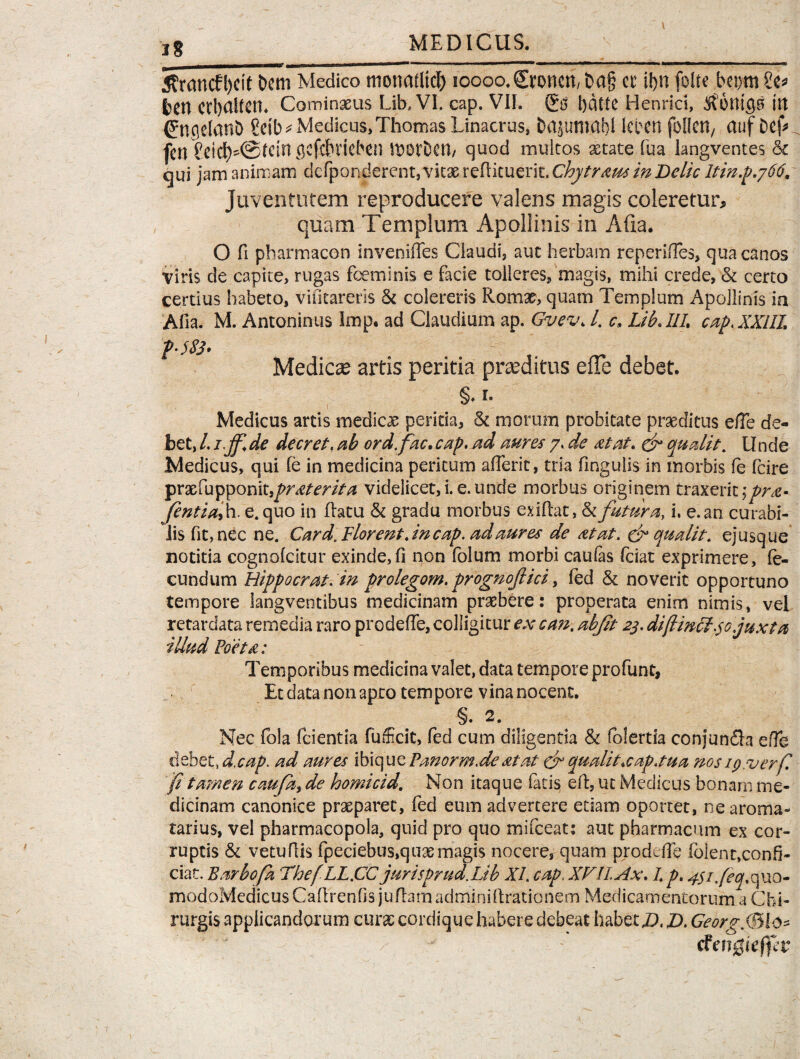 1 5francfl)eit bem Medico monadici) loooo.Sroncn, t>a§ a i!)n fode beom Se* bCU crbaltcn. Cominxus Lib.VI. cap. VIL l)dfte Henrici, ftonigs ttt (Jngelanb Setb* Medicus, Thomas Linacrus, bajumabl leben foHcit/ auf Def* fcn £eid)^@tctn gcfcbrieben morDcm quod multos xtate fua langventes ck qui jam animam defpQndercnt,vitxreflicueri t.Chytraus in Delie ltin.p.766. Juventutem reproducere valens magis coleretur, quam Templum Apollinis in Afia. O fi pbarmacon invenifTes Claudi, aut herbam reperiiTes, qua canos viris de capite, rugas fceminis e facie tolleres* magis, mihi crede, & certo certius habeto, viiltareris & colereris Romx, quam Templum Apollinis ia Afia. M. Antoninus imp. ad Claudium ap. Gvev. I. c, LiL IIL cap.XXHL p-jfj. Medicae artis peritia proditus efie debet. §♦ 1. Medicus artis medicx peritia, & morum probitate praeditus efTe de¬ bet, l. 1.jf. de decret. ab ordfac. cap. ad aures 7. de at at. & quatit. Unde Medicus, qui fe in medicina peritum afTerit, tria fingulis in morbis fe fcire prxfupponit^nc/mV^ videlicet, i. e. unde morbus originem traxerit ;pra- fentiaf. e. quo in flatu & gradu morbus exiflat, & futura, i. e. an curabi¬ lis fit, nec ne. Card. Florent, in cap. ad aures de at at. & quatit, ejusque notitia cognofcitur exinde,fi non folum morbi caulas fciat exprimere, fe¬ cundum Hippo erat, in prolegom. prognofici, fed & noverit opportuno tempore langventibus medicinam praebere: properata enim nimis, vel retardata remedia raro prodefife, colligitur ex e an. abjit 23. diftmcl 30 juxta illud Foeta: Temporibus medicina valet, data tempore profunt, Et data non apro tempore vina nocent. §. 2. Nec fola fcientia fufficit, fed cum diligentia & folertia conjun£ta ede debet., d.cap. ad aures ibique Fanorm.de at at & quatit.cap.tua nos ip.verf fi ta?nen caufa, de homicid. Non itaque latis efl, ut Medicus bonam me¬ dicinam canonice prxparet, fed eum advertere etiam oportet, ne aroma- tarius, vel pharmacopola, quid pro quo mifceat: aut pharmacum ex cor¬ ruptis & vetuflis fpeciebus,quxmagis nocere, quam prodeile folent,confi¬ ciat. Barbo/a Thef LL.CC jurisprud.Lib XI. cap.XFIIAx. I. p. 4$i.feq.quo- modoMedicus Caflrenfis jufhm adminiflrationem Medicamentorum a Chi¬ rurgis applicandorum curx cordique habere debeat habet D. D. GeorgMte* tfengieffiv
