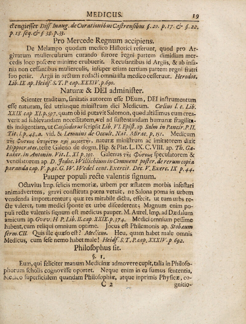 *9 daiQiefifet Bijf Inaug. de Curationibus Cajlrenjibffl /. 20. ^./7. & /. p.iSfeq-&$ 3$'p'33' Pro Mercede Regnum accipiens. De Melampo quodam medico Hsflorici referunt, quod pro Ar¬ givarum muliercularum curando furore regni partem dimidiam mer¬ cedis loco pofcere minime erubuerit. Recolantibus id Argiis, & ab inia- nia non ceffaniibus mulierculis, infuper etiam tertiam partem regni fratri fuo petiit. Argii in ardum redadi omnia ida medico cederuut. Herodot, Lib. /X ap, Heidf. S\ T. P cap. XXXIV.p. 690. Natura:' & DEI adminifter. Scienter traditum, fanitatis autorem e(Te DEum, DEI indrumentum efie naturam, fed utriusque miniffrum dici Medicum. Ccelms L c. Lib. XXIX cap XI. p. 597. quam ob id putavit Salomon, quod altiffimus eum crea¬ verit ad (ublevandam neceditatenvvel ad fuflentandam humanae fragilitt- tis indigentiam, ut Ca$fodorus fcripfk Lib. VI Epifl. ap. Salm. in Pancir.P.II. Tit. Ip. 48. a. vid. & Lemnius de Occa/t. Nat. Mirae, p. iji. Medicum Tvjc, <p6cre&)s vTregeTyv nfj naturae miniffrum ac imitatorem dixit Hippocrates, celtre Galerio de dogm.Hip. & Piat. L. IX.CVIH. ap. Th. Ga* taker. in Antonin. Fit. L. XIp.393- Galenus <Pv<reoo$ Ipecuiatorem & ventilatorem ap. D. Jodoc. EViilichium in Comment pofter. de rerum copia paranda cap. /7p.91. G. W. Wedel cent. Exercit. Dec. F. Exerc. IX p, 44. Pauper populi re&e valentis fignum. Odavius Imp. felicis memoriae, urbem per aedatem morbis infedari animadvertens, gravi conditura poena vetuit, ne Salona poma in urbem vendenda importarentur; quae res mirabile dictu, effecit, ut tum urbs re¬ cte valeret, tum medici fponte'ex urbe difcederent; Magnum enim po¬ puli rede valentis fignum ed medicus pauper. M. Aurei, imp. ad Daedalum amicum ap. Gvev. H P. Lib. 11. cap. XXIX.p.374. Medici omnium pellime habent,cum reliqui omnium optime, jocus ed Philemonis ap. Stob&um ferm.CIL Quis ille quaefo ed ? Medicus. Heu, quam habet male omnis Medicus, cum fefe nemo habet male! Heidf. S.T.P. cap. XXXIF-p 692. Philofbphus fit. §. r. Eum, qui feliciter manum Medicina admovere cupit, talia inPhilofo- phorum fcholis cognovide oportet. Neque enim in ea fumus fententia, Medico fuperficialem quandam Philofophiae, atque inprimis Phyficae, co- C Z gnicio-