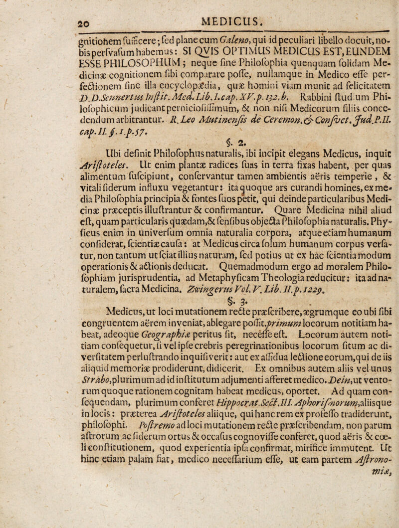 gnitiohem fumcere;fed plane cum Galeno, qui id peculiari libello docuit, no- bisperfvafumhabemus: SI QVIS OPTIMUS MEDICUS EST,EUNDEM ESSE PHILOSOPHUM; neque fine Phiiofophia quenquam folidam Me- dicinsc cognitionem fibi comparare polle, nuiiamque in Medico effe per¬ fectionem fine illa encyclop^dia, quae homini viam munit ad felicitatem _D.D.SennertmInfiit. Med. Lib. 1.cap, XVp. 132. b. Rabbini (tud um Phi- lofophicum judicantperniciofiffimum, & non nifi Medicorum filiis conce¬ dendum arbitrantur. R.Leo Mutimnjis de Cercmon. & Confuet. Jud.PJL c ftp • Ii. J* • t .p» 57* §. 2. Ubi definit Philofophus naturalis, ibi incipit elegans Medicus, inquit Ariftoteles. Ut enim plantae radices fuas in terra fixas habent, per quas alimentum fufeipiunt, confervantur tamen ambientis aeris temperie , & vitali fiderum influxu vegetantur: itacjuoque ars curandi homines,exme- dia Phiiofophia principia & fontes fuos petit, qui deinde particularibus Medi¬ cinae praeceptis illuftrantur & confirmantur. Quare Medicina nihil aliud eft, quam particularis quaedam,& fenfibus objefta Phiiofophia naturalis. Phy- ficus enim in univerfum omnia naturalia corpora, atque etiam humanum confiderat, fcientiaecaufa: at Medicus circa folum humanum corpus verfa- tur, non tantum ut fciat illius naturam, fed potius ut ex hac (cientia modum operationis & adtionis deducat. Quemadmodum ergo ad moralem Philo- fophiam jurisprudentia, ad Metaphyficam Theologia reducitur: ita ad na¬ turalem, facra Medicina. Zmngerus VoL V. Lib. II.p. 1229. §• i Medicus, ut loci mutationem re£te prae(cribere,xgrumque eo ubi fibi congruentem aerem inveniat, ablegare ^ottkprimum locorum notitiam ha¬ beat, adeoque Geographia peritus fit, neceffe eft. Locorum autem noti¬ tiam confequetur, fi vel iple crebris peregrinationibus locorum fitum ac di- verfitatem perluftrando inquifiverit: aut ex aflidua ledtione eorum,qui de iis aliquid memoriae prodiderunt, didicerit. Ex omnibus autem aliis vel unus Strabo,plurimum ad id infiitutum adjumenti afferet medico. Dein,ut vento¬ rum quoque rationem cognitam habeat medicus, oportet. Ad quam con- fequendam, plurimum conferet HippocratXeSIMI AphoriJ7norum,2X\\st\uz in locis: praeterea Arijloteles aliique, qui hanc rem ex profeffo tradiderunt, philofophL Pojlremo ad loci mutationem redte praeferibendam, non parum aftrorum ac fiderum ortus & occafus cognoviffe conferet, q uod aeris & coe¬ li conflit ut io nem, quod experientia ipfaconfirmat, mirifice immutent. Ut hinc etiam palam fiat, medico necelfarium effe, ut eam partem Ajlrono- mia,