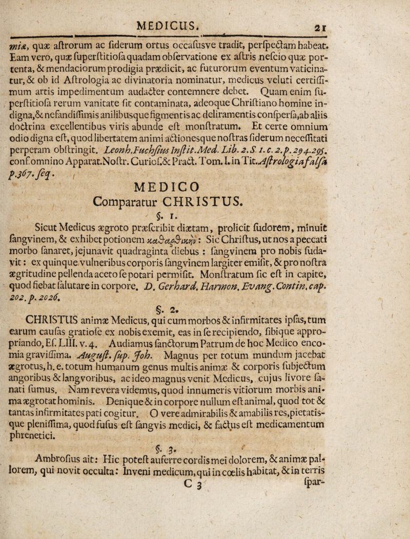 - - ■ - ■ * ■ - wi&> quae aftrorum ac fiderum ortus occafusve tradit, perfpedam habeat. Eam vero, quae fuperftitiofa quadam obfervatione ex aftris nefcio quae por¬ tenta, & mendaciorum prodigia praedicit, ac futurorum eventum vaticina¬ tur, & ob id Aflroiogia ac divinatoria nominatur, medicus veluti certiffi- mum artis impediirientum audadler contemnere debet. Quam enim fu- perfticioia rerum vanitate fit contaminata, adeoque Chriftiano homine in- digna,& nefandiflimis anilibusque figmentis ac deliramentis con{perfii,ab aliis do&rina excellentibus viris abunde efk, monftratum. Et certe omnium odio digna eft, quod libertatem animi adionesquenoftras fiderum necefiltati perperam obftringit. Leonhjuchfim lnfiit.Med. Lib. 2. S /. c. 2.p. 294.2$m conf omnino Apparat.Noflr. Curiofi«5e Prait. Tom. I. in Tit \Aftrologiafalf% MEDICO Comparatur CHRISTUS® \ §. r. Sicut Medicus aegroto praefer ibit dictam, proficit fudorern, minuit fangvinem,& exhibet potionem Ku&agS-tKijp: Sic Chriftus, ut nos a peccati morbo fanaret, jejunavit quadraginta diebus : fangvinera pro nobis fuda- vit: ex quinque, vulneribus corporis fangvmem largiter emifit, & pro noftra aegritudine pellenda aceto fe potari permifit. Monftratum fic eft in capite, quod fiebat falutare in corpore. D. Gcrhard. Harmon. Evmg, Contin, cap* 202. p. 2026♦ §. 2m CHRISTUS animae Medicus, qui cum morbos & infirmitates ipfas,tum earum caufas gratiofe ex nobis exemit, eas in fe recipiendo, fibique appro- priando, Ef LIII. v. 4. Audiamus fandorum Patrum de hoc Medico enco- mia graviffima. Atigufi. fup. Joh. Magnus per totum mundum jacebat aegrotus, h. e. totum humanum genus multis animae & corporis fubjedum angoribus&langvoribus, ac ideo magnus venit Medicus, cujus livore fi* nati fumus. Nam revera videmus, quod innumeris vitiorum morbis ani¬ ma aegrotat hominis. Denique & in corpore nullum eft animal, quod tot& tantas infirmitates pati cogitur. O vere admirabilis & amabilis res,pietatis¬ que plenifiIma,quodfufus eft fangvis medici, tk fa6\useft medicamentum phrenetici. §•3* Ambrofius ait: Hic poteft auferre cordis mei dolorem, & animae pal¬ lorem^ qui novit occulta: Inveni medicum, qui in coelis habitat, & in terris C ar <par-