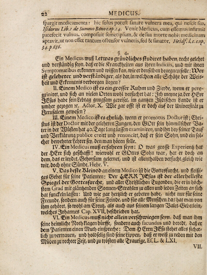 fpargit medicamenta: hic folus poteft fanare vulnera mea, qui nefeit fua. Ijtdorm Lib.i de Summo Bdnoc(tp.i4. V enit Medicus, cum eflemus infirmi: patefecit vulnus, compofuit femetipfum,& defua morte nobis medicinam aptavit,ut non etfec tantum oltenfor vulneris,fed 5c fanator. Heidf. I. c. cat>. 34.p.6g6. § 4* Sin Medicus mu§ I.etwns gnniMidjrs fTubiret fxibert,redjf gelebrf tmb bcrjldnDtej feim, bagerDie skanefbeiten aus ibren indiciis, unD mit ibtett Symptomatibus eif ennen unD mtjfcn fan, mi e et Den jclbcn begegnen fode: UDec ift (jelebrtcf un&m-ftdnbtger/alg Det/tnmeicbem alie @cbdfje Det iGeiO* ijett unD gtfenntnief berborgen liegeu ? II. ££inem Medico tf£ cs cin gvcffev unb gier&e/ tpenn er pere- gtiniret, unD ficb an otelen Drten tpobl berfudjet l;af: 3cf) mepne/a,Det Jptjrt 3<Jfu5 babe fetrtgebfag gnugfam gereifet/ tm gan|en 3u&ifd>en £anDe i|l et umbet gejogen jc. A&or.X. 28ie gar ojft tfl et Dod; au-f Det Untberfitat ju Qctufaiem gemefen ? III. (StinemMedicoi fles efotlid), menti et promotus Do&oriff; ©)ti= (lug i(lDetDodorniitDergeIe[)tten3t!ngen;Den ©Ott fein bimmlifcber 'Sa» tet in Det 'SBuflen bat go.^age lattg laj|en examiniren/ unD tljn bep feiner ^auf imD^erflatungpublice creitt unD renundrt/Daf? er fein ©obii/unD einfoli cf)er bewebrletSebretfco/Denmanbdten folle. IV. £6itt Medicus mu jj etfnljreit fepn: O mas gtojfe Experienf» [;at Det ^>@tt ftcb gefdmjft! mtemobl er ©Ottes @of>n itat/ ijat et Docb an Deni/Das et lepbet, ©ebotfani geternet, unD ifr aflcntbalben bctfucbfgleicb mie ipjt/ Docf) oi>nc @unbe.Hcbr. V. V. Cns beffe ibdciitob an einem Medico ift Die ©oftesfurcbf, unD fEci§t* geS©ebet fur feine patientem iDeu 3^fl,s bcr nllcrbdkffe 0piegel Deu ©ottesfuntyt, unD ader ©mfllicben '$ugenbeti/ Die er in bbdi)* flem Grad mitglanbenDen @onnen<@trat)lcn ju aden unD ieDengeiten an fid) Dat funcfeln lajfen: UnD mi e gat berfelid) er gebeten babe, nicbt nur fur feine grcunDe, fonDern aud) fut feine gctnbe/ unD fur ade 9Wenfd)en,Da5 t>at man oon ibm geboret, fo roobl am €reu§, ale aud) aus fetuem langen <33a(ek©ebetiein/ melcbes3obanncs Cap. XVII. befebrieben bat* VI. (£itt Medicusmufs mcfjtullemperfcfmtuegeit ferit. Daf man tbtn feine beimlidbe^otbHagenDutffe/ fonDetn aucb facundus unD bereDf/ Da§et Doti ^atienten etnen SDlutl) einfprecbe: ©em t> 2rrn 3€fu ftebet atlcs ftebet* Itcb }u oertrauen, unD bolDfelig finD feine Sippen, Dag et »ei§ ju reDen mit Den SSJiuOen ju recbtet Seit/ unD ju tvbften ade ^rautige, Ef. L. & LXI. VII.