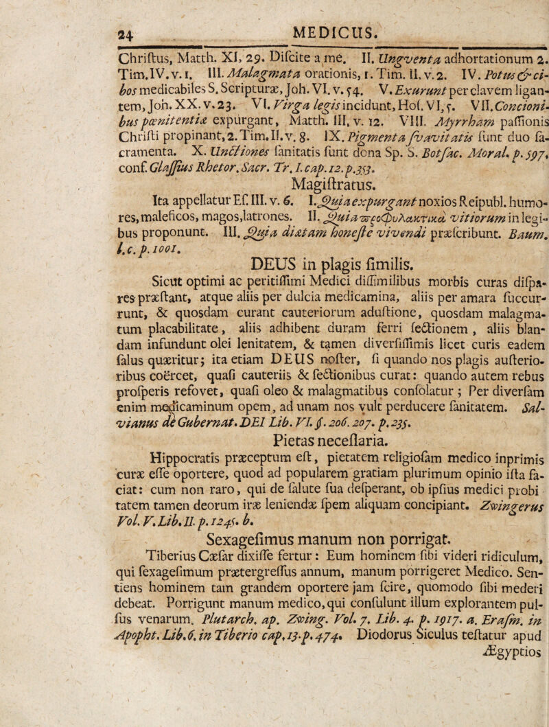 Chriftus, Matth. XI, 29. Difcite a me. II. Ungventa adhortationum 2 Tiro.IV.v.i. III.Malagmata orationis, r.Tim. il.v.2. IV.Potiu&ci bos medicabiles S. Scripturae, Joh. VI. v. ^4. V. Exurunt per elavem ligan tem,Joh.XX.v.23. VI .Virga legis incidunt, Ho(. VI, f. VII .Concioni buspcenitentia expurgant, Matth. III, v. 12. VIII. Myrrham pafiionis Chrifti propinant,2.Tim,II.v. g. IX. FigmentaJvavitatis funt duo fa- cramenta. X. Untfiones fanitatis funt dona Sp. S. Botfac. MoraL p. $970 conf. Glajjius Rhetor. Sacr. Trt I. cap. 12. ps53* Magiftratus. Ita appellatur Ef. III. v. 6. X.Jpuia expurgant noxios Reipubl. humo¬ res, maleficos, magos,latrones. II. Js)uia 'zs-gotpvActKnxci vitiorum in legi¬ bus proponunt. III. Jthiia diatam honejie vivendi pr&fcribunt. Baum. l.c.p.iooi. DEUS in plagis fimilis. Sicut optimi ac peritiflimi Medici didimilibus morbis curas difpa- res prxftant, atque aliis per dulcia medicamina, aliis per amara fuccur- runt, & quosdam curant cauteriorum aduftione, quosdam malagma- tum placabilitate, aliis adhibent duram ferri fe&ionem , aliis blan¬ dam infundunt olei lenitatem, & tamen diverfnTimis licet curis eadem (alus quaeritur; ita etiam DEUS nofter, fi quando nos plagis aufierio- ribus coercet, quafi cauteriis & fedlionibus curat: quando autem rebus profperis refovet, quafi oleo & malagmatibus confolatur ; Per diverfam enim medicaminum opem, ad unam nos vult perducere fanitatem. Sal¬ vi anus de Gubernat. DEI Lib. VI. /. 206.207. P* 22S* Pietas neceflaria. Hippocratis praeceptura efl, pietatem religiofam medico inprimis curx efie oportere, quod ad popularem gratiam plurimum opinio ifia fa¬ ciat: cum non raro, qui de falute fua defperant, ob ipfius medici probi tatem tamen deorum irae leniendae fpem aliquam concipiant. Zsvingerus VoL V. Lib. 11 p. 124$. b. Sexagefimus manum non porrigat. Tiberius Caefar dixifie fertur: Eum hominem fibi videri ridiculum, qui fexagefimum praetergreftus annum, manum porrigeret Medico. Sen¬ tiens hominem tam grandem oportere jam fcire, quomodo fibi mederi debeat. Porrigunt manum medico, qui confulunt illum explorantem pul- fus venarum. Plutarch. ap. Zmng. VoL 7. Lib. 4. p. 1917. a. Erajm. in Apopht. Lib, £ in Tiberio cap, 13.p* 474% Diodorus Siculus tefiatur apud iEgyptios