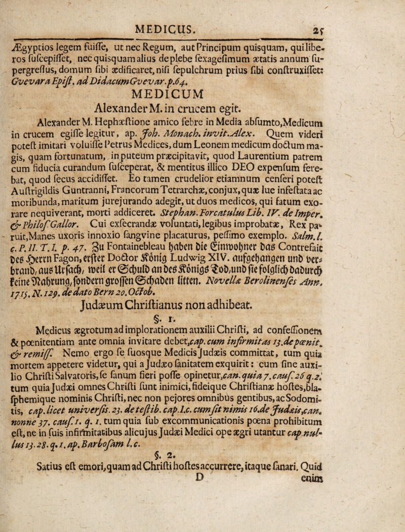 iEgyptios legem fuiffe, ut nec Regum, autPrincipum quisquam, qui libe¬ ros fufcepiffet, nec quisquam alius de plebe lexagefimum aetatis annum fu- pergreftus, domum fibi xdificaret,nifi fepulchrum prius Ubi conftruxiflet; GvevaraEpiJl.adDidammGvevar.pA4. MEDICUM Alexander M. in crucem egit. Alexander M. Hephaeftione amico febre in Media abfumto,Medicum in crucem egifie legitur, ap. Joh. Monach. invit.Alex. Quem videri poteft imitari voluiffe Petrus Medices, dum Leonem medicum dodtum ma¬ gis, quam fortunatum, in puteum praecipitavit, quod Laurentium patrem cum fiducia curandum fufceperat, & mentitus illico DEO expenfum fere¬ bat, quod fecus accidifiet. Eo tamen crudelior etiamnum cenferi poteft Auftrigildis Guntranni, Francorum Tetrarchae, conjux,qu3t lue infeftataac moribunda,maritum jurejurando adegit,utduos medicos, qui fatum exo¬ rare nequiverant, morti addiceret. Stephan.For catulusLib. IV. dehnper* &PhilofGallor. Cui exfecrandae voluntati, legibus improbatae, Rex pa¬ ruit,Manes uxoris innoxio fangvine placaturus, peflimo exemplo. Salm.L c.P.lI.T.L p.47. gu Fontainebleau babetl Die ©nmobnet Contrefaic bes £mnFagon,erjler Do&or 3?6nic) Ludwig XIV. aufecbangcrt unt> bec* btanb/ au5Uvfacb, n>ctl et (Sc&ulb an be$3?6nig$ ?oD,tmb fle folgftd) DaDurd) fdne Wabtunfl/ fonDetn groffen (Scfiaben liften. Novell* Berolinenjes Ann« ijiy. N. 12p. de dato Bern 20.Ofitob. Judaeum Chriftianus non adhibeat. §.i. Medicus aegrotum ad implorationem auxilii Chrifti, ad confeffibnem & poenitentiam ante omnia invitare debet\cap.cum injirmita* 15.depcenit* & remiffi Nemo ergo fe fuosque Medicis Judaeis committat, cum quia mortem appetere videtur, qui a Judaeo fanitatem exquirit: cum fine auxi¬ lio Chrifti Salvatoris, fe fanum fieri pofte opinetur 1Can.quia7.cauf26q.2l tum quiajudaei omnesChrifti funt inimici,fideique Chriftianae hoftes,bla- fphemique nominis Chrifti, nec non pejores omnibus gentibus, ac Sodomi¬ tis, cap. licet univtrfis. 23. deteftib. cap.l.c, cum fit nimis 16.de Jud*is,can» nonne 37. caufi. q. 1. tum quia fub excommunicationis poena prohibitum eft,ne in fuis infifmitafcibus alicujus Judaei Medici ope aegri utantur cap.nul* Ius 13,28. q* 1. ap. Barbofam l, c. §♦ 2. Satius eft emori,quam ad Chrifti hoftesaccurrere^ itaque fanari. Quid D enim