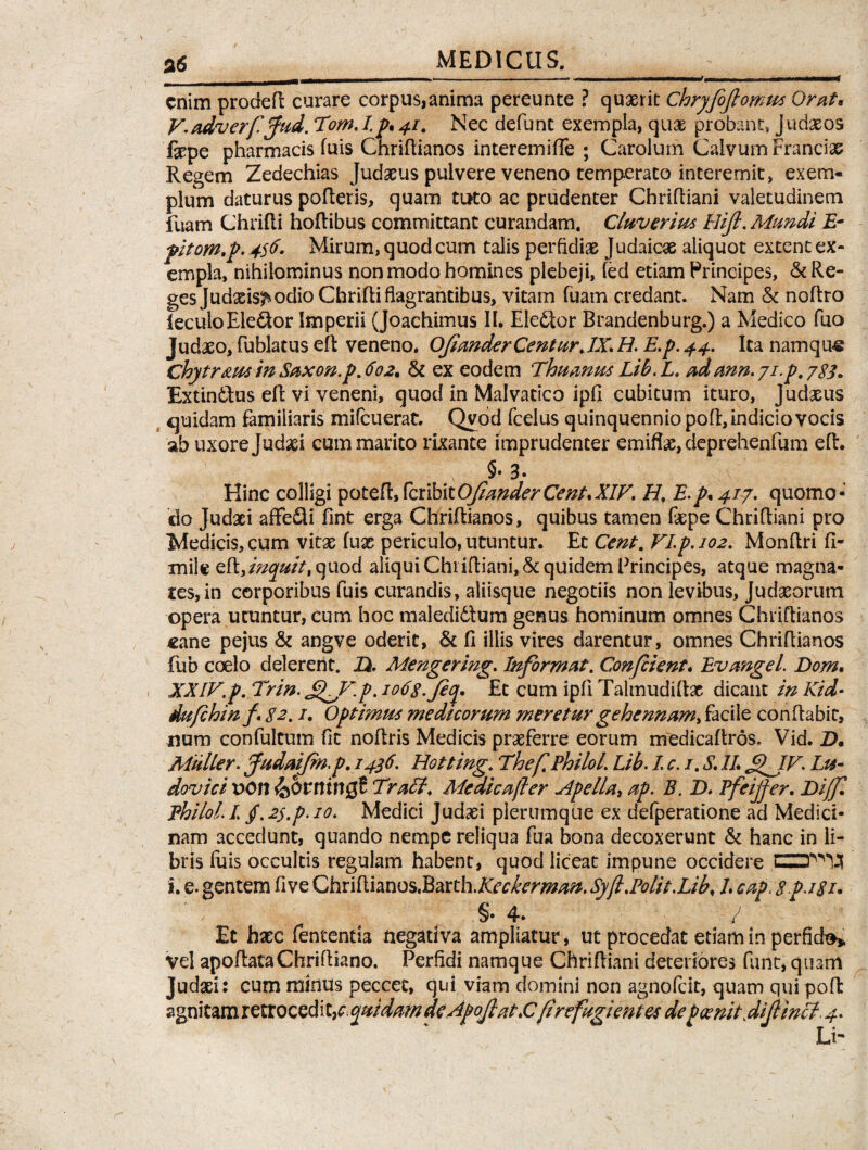 enim prodeft curare corpus,anima pereunte ? quaerit Chryfoflomus Orat* V.adverfifiud. Tom. I.p* 41. Nec defunt exempla, quae probant, Judaeos fepe pharmacis fuis Chriltianos interemiffe ; Carolum Calvum Francix Regem Zedechias Judaeus pulvere veneno temperato interemit, exem¬ plum daturus polleris, quam tuto ac prudenter Chrifliani valetudinem fuam Chrilli hoflibus committant curandam. Cluverius Hijl. Mundi E- pitom.p. 456. Mirum, quod cum talis perfidiae Judaicae aliquot extent ex¬ empla, nihilominus non modo homines plebeji, led etiam Principes, & Re¬ ges Judxis^ odio Chrilli flagrantibus, vitam luam credant. Nam & nollro leculoEle&or Imperii (Joachimus II. Ele£tor Brandenburg.) a Medico fuo Judaeo, fublatus ell veneno. OjianderCenturJX. H. E.p. 44. Ita namque Chytr&us in Saxon.p. 602. & ex eodem Thuanus Lib. L. adann.yi.p, ExtintFus ell vi veneni, quod in Malvatico ipfl cubitum ituro, Judaeus quidam familiaris mifcuerat. Qvod fcelus quinquennio poli, indicio vocis ab uxore Judaei cum marito rixante imprudenter emiflx, deprehenfum elt. §• 3. Hinc colligi potefl»feribieOfianderCent,XIV. H, E.p* 417. quomo¬ do Judxi affe£ti fint erga Chriltianos, quibus tamen faepe Chrifliani pro Medicis, cum vitae lux periculo, utuntur. Ec Cent. VIp.102. Monllri fi- milc elt, inquitt quod aliqui Chrifliani, & quidem Principes, atque magna¬ tes, in corporibus fuis curandis, aliisque negotiis non levibus, Judaeorum opera utuntur, cum hoc maledidlum genus hominum omnes Chriltianos «ane pejus & angve oderit, & II illis vires darentur, omnes Chriltianos fub coelo delerent. H. Mengering. Informat. Confient. Evangel. Dom. XXIV.p. Trin. £L,V.p. iotig.Jeq. Et cum ipli Talmudiltx dicant in Kid- dufhinf 82.1. Optimus medicorum meretur gehennam, facile conflabit, nurn confultum fic noflris Medicis prxferre eorum medicaltros. Vid. Z>. Mulier. fudaifinp. 1436. Hotting. Thef.Philol. Lib. I c. 1. S\ 1L £^JV. Lu- dovici vort^bvnwQt Tracl. Me dic a fer Apella, ap. E. D. Pfeijfer. Biffl fhilol.L jf. 2$.p. 10. Medici Judxi plerumque ex defperatione ad Medici¬ nam accedunt, quando nempe reliqua fua bona decoxerunt & hanc in li¬ bris luis occultis regulam habent, quod liceat impune occidere i. e. gentem flve Chriflianos.BarthXeckerman. Syfi.Polit.Lib, L cap\ gpjgi. ' 4» / Et hxc lententia negativa ampliatur, ut procedat etiam in perfiefo* vel apoltataChrifliano. Perfidi namque Chrifliani deteriores funt, quam Judxi: cum minus peccet, qui viam domini non agnofeit, quam qui pofl: agnitam r e troced i t3c. quidam de Apojlat >Cfirefugientes de p ce nit^ difiincl. 4. Li-