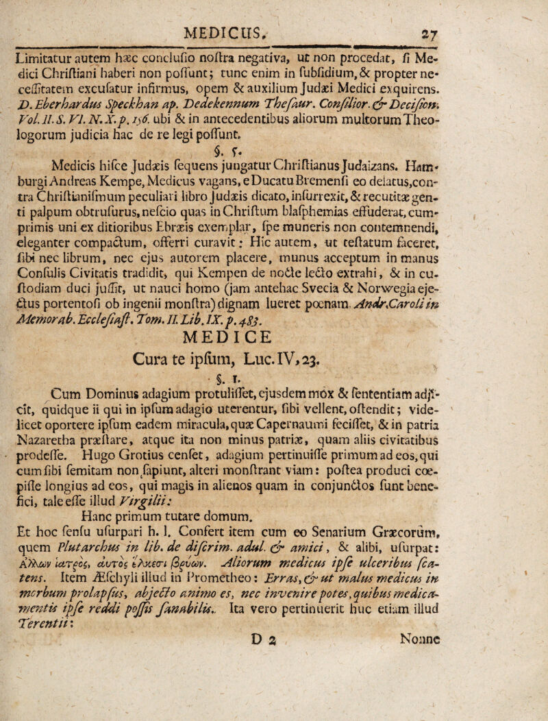 MEDICUS,_27 Limitatur autem hxc conciufio noftra negativa, ut non procedat, fi Me* dici Chriftiani haberi non poliunt; tunc enim in fubfidium,& propter ne- ceffitatem excufatur infirmus, opem & auxilium Judaei Medici exquirens. Z>. Eb er h ardus Speckhan ap. Dedekennum Thefkur. ConJUior. & Decifcn. Voi 11S. VI. N.X.p. ijtf. ubi & in antecedentibus aliorum multorum Theo¬ logorum judicia hac de re legi poliunt, §» f* Medicis hifce Judaeis fequens jungatur Chrifiianus Judaizans. Bam* burgi Andreas Kempe, Medicus vagans, e Ducatu Bremenfi eo delatus,con¬ tra Chriftianifmuin peculiari libro Judaeis dicato,infurrexit, & recutitae gen¬ ti palpum obtrufurus, nefcio quas inChrifium blafphemias effuderat, cum¬ primis uni ex ditioribus Ebrasis exemplar, fpe muneris non contemnendi, eleganter compactum, offerri curavit; Hic autem, ut teftatum faceret, fibi nec librum, nec ejus autorem placere, munus acceptum in manus Confulis Civitatis tradidit, qui Kempen de no61e ledo extrahi, & in cu- ftodiam duci juffit, ut nauci homo (jam antehac Svecia & Norwegiaeje- dus portento!! ob ingenii monftra) dignam lueret poenam, Andr£arolim Memor ab. Ecclefiafi, Tom. II. Lib. IX. p, 483. MEDICE Cura te ipliim, Lue. IV, 23. §. r. Cum Dominus adagium protuliffet, ejusdem mox & fententiam adji¬ cit, quidque ii qui in ipfura adagio uterentur, fibi Vellent, oftendit; vide¬ licet oportere ipfum eadem miracula,quae Capernaumi feciffet, &in patria Nazaretha praeftare, atque ita non minus patrias, quam aliis civitatibus prodeffe. Hugo Grotius cenfet, adagium pertinuiffe primum ad eos, qui cum fibi femitam non fapiunt, alteri monflrant viam: poftea produci coe¬ pi ile longius ad eos, qui magis in alienos quam in conjundos fune bene¬ fici, tale effe illud Vtrgilii: Hanc primum tutare domum. Et hoc fenfu ufurpari h. 1. Confert item cum eo Senarium Graecorum, quem Plutarchus in lib. de diferim. adul. & amici, & alibi, ufurpat: KflNtev largos, duros llxert (Zguoov. Aliorum medicus ipfe ulceribus fca- tens. Item iEfchyli illud in Prometheo: Erras. & ut malus mediem m morbum prolapfus, abj effio animo es, nec invenire potes .quibus medica* mentis ipfe reddi pojjis fanabitis,. Ita vero pertinuerit huc etiam illud Terentii: D 2 Nonne