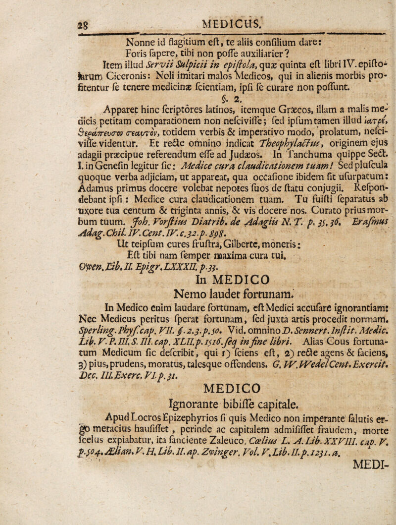 Nonne id flagitium eft, te aliis confilium dare: Foris rapere, tibi non poffe auxiliarier ? Item illud Servii Sulpicii in epiflola, quge quinta eft libri IV. epifto- ferqtn Ciceronis: Noli imitari malos Medicos, qui in alienis morbis pro¬ fitentur fe tenere medicinas fcientiam, ipfl fe curare non poliunt. §. 2. Apparet hinc fcriptores latinos, itemque Gr&cos, illam a malis me¬ dicis petitam comparationem non nefciviife; fed ipfum tamen illud iarpe, Segd7rev<rcv <recivTcv, totidem verbis & imperativo modo, prolatum, nefci- viffe. videntur. Et redle omnino indicat TheophylaElus, originem ejus adagii praecipue referendum effe ad Judaeos. In Tanchuma quippe SeCt. I. inGenefin legitur fic: Medice cura claudicationem tuam! Sed plufcula quoque verba adjiciam, ut appareat, qua ocCafione ibidem fit ufurpatum: Adamus primus docere volebat nepotes fuos de ftatu conjugii. Refpon- debantipfi : Medice cura claudicationem tuam. Tu fuifti leparatus ab UKQte tua centum & triginta annis, & vis docere nos. Curato prius mor¬ bum tuum. Joh. Vorfiim Diatrib. de Adagiis N. T. p. 33, $6* Erafinus Adag. Chii. IV. Cent. IV cj2.p. spS• Ut teipfum cures fruftra,Gilbertc, moneris: Eft tibi nam femper maxima cura tui. Qtyen. Eih II Epigr, LXXXII. p.33. In MEDICO Nemo laudet fortunam. In Medico enim laudare fortunam, eft Medici acculare ignorantiam: Nec Medicus peritus fperat fortunam, fed juxta artis procedit normam. Sperling. Phyficap. VII. /. 2.3.P.30. Vid. omnino D. Sennert. lnflit. Medie. Lib. V. P. IIIS, III. cap. XLII, p. 1316.fiq in fine libri. Alias Cous fortuna¬ tum Medicum fic deferibit, qui r) fciens eft, 2) refle agens & faciens, 3) pius, prudens, moratus, talesque offendens. G. W. WedelCent. Exercit* Dec. III Ex ere. VI p. 31. MEDICO Ignorante bibifle capitale. Apud Locros Epizephyrios fi quis Medico non imperante falutis er¬ go meracius haufiffee, perinde ac capitalem admififlet fraudem, morte Icelus expiabatur, ita fanciente Zaleuco.Ccelius L. A.Lib.XXVIII. cap. V. Mi an. V. H. Lib. II. ap. Zmnger. Vol. V% Lib. II. p. 1231. a. MEDI-