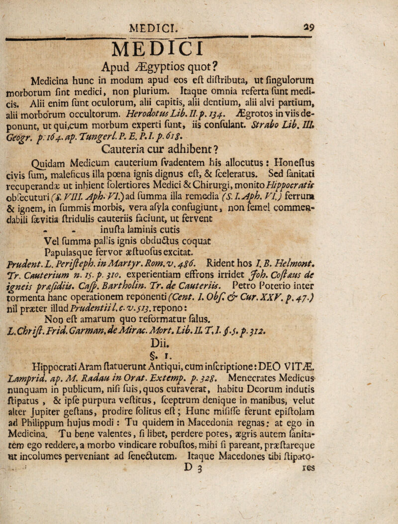 MEDICI Apud /Egypcios quot ? Medicina hunc in modum apud eos eft diftributa, ut fingulorum morborum fint medici, non plurium. Itaque omnia refertafuntmedi¬ cis. Alii enim funt oculorum, alii capitis, alii dentium, alii alvi partium, alii morborum occultorum. Herodotus Lib. II.p. 134. Asgrotos in viis de¬ ponunt, ut qui,cum morbum experti funt, iis confulant. Strabo Lib. III Geogr. p.164. ap. VungerL P. E. P. I. p. 61 s. Cauteria cur adhibent ? Quidam Medicum cauterium fvadentem his allocutus: Honefius civis funi, maleficus illa poena ignis dignus eft, & (celeratus. Sed fanitati recuperandas ut inhient folertiores Medici & Chirurgi, monito Hippocratis obfecuturi (S. VIII. Aph-VV) ad fumma illa remedia (S. I. Aph. VI,) ferrum & ignem, in fummis morbis, vera afyla confugiunt, non iemel commea® dabili faevitia ftridulis cauteriis faciunt, ut fervent inufta laminis cutis Vel fumma pallis ignis obdu&us coquat Papulasque fervor aeftuofus excitat. Prudent. L, Perijleph. in Martyr. Rom. v. 486. Rident hos I. B. Helmont. 7>. Cauterium n. 15. p. 310. experientiam effrons irridet Joh. Cofl&us de igneis pr&fidiis. Cajp. Bartholin. Tr, de Cauteriis. Petro Poterio inter tormenta hanc operationem reponenti (Cent. L Obf.& Cur. XXV. p.47 ) nil praeter illud Prudentii Lc.v.$13. repono: Noq eft amarum quo reformatur falus. i. Chrijl. Er id. Garman, de Mirae. Mort. Lib. II % L §.5. p. 312. Dii. §. ra Hippocrati Aram ftatuerunt Antiqui, cum inferiptione: DEO VITAJ. Lamprid. ap. M. Radau in Orat. Extemp. p. 328. Menecrates Medicus nunquam in publicum, nifi fuis,quos curaverat, habitu Deorum indutis ftipatus , & ipfe purpura veftitus, fceptrum denique in manibus, velut alter jupiter geftans, prodire folitus eft; Hunc mififfe ferunt epiftolam ad Philippum hujus modi: Tu quidem in Macedonia regnas; at ego in Medicina. Tu bene valentes, fi libet, perdere potes, aegris autem fanita- tem ego reddere,a morbo vindicare robuftos, mihi fi pareant, praeftareque ut incolumes perveniant ad fene&utem. Itaque Macedones tibi ftipato- .; D 3 res