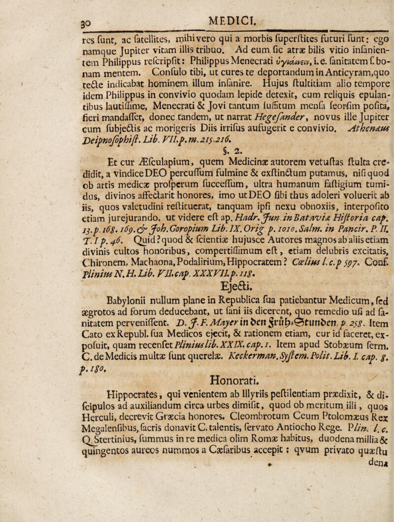 3° HM MEDICI. res funt, ac fatellites, mihi vero qui a morbis fuperftites futuri fune: ego namque Jupiter vicam illis tribuo. Ad eum fic atras bilis vitio infanien- tem Philippus refcripfit: Philippus Menecrati vyiaimv, i. e. fanitatem C bo¬ nam mentem. Confulo tibi, ut cures te deportandum in Anticyram,quo tefte indicabat hominem ilium infanire. Hujus ftultitiam alio tempore idem Philippus in convivio quodam lepide detexit, cum reliquis epulan¬ tibus lautiffime, Menecrati & Jovi tantum luffitum menfa feorfim pofita, fieri mandaflet, donec tandem, ut narrat Hegefmder, novus ille Jupiter eum fubjedtis ac morigeris Diis irrifus aufugerit e convivio. Athcn^m Deipnojophift. Lib. FII.p. m. 21$.216. §. 2. Et cur Aifculapium, quem Medicinas autorem vetuftas fluita cre¬ didit, a vindice DEO percuffum fulmine & exftin&um putamus, nifiquod ob artis medicas prolpcrum fucceffum, ultra humanum faftigium tumi¬ dus, divinos affedarit honores, imo ut DEO fibi thus adoleri voluerib ab iis, quos valetudini reftituerat, tanquam ipfi nexu obnoxiis, interpofito etiam jurejurando, ut videre eft ap. Hadr* Jun.inBatavix Hijtoria cap. ij.p, 16s. 169. & Joh. Goropium Lib. IX. Orig p. 1010. Salm. in Pmcir. P. /4 T. / p. 46- Quid ? quod & fcientix hu jusce Autores magnos ab aliis etiam divinis cultos honoribus, compertiffimum eft, etiam delubris excitatis, Chironem, Machaona, Podalirium,Hippocratem ? Ctfliw 1. c.p 997, Conf. Tlinitu N. H. Lib. FIL cap. XXXFILp. 11S. Ejefti. Babylonii nullum plane in Republica fua patiebantur Medicum, fed aegrotos ad forum deducebant, ut fani iis dicerent, quo remedio ufi ad fa¬ nitatem perveniffent. J>. pf- F. Maycrin t>en fyhty&tnnbcnp 297. Item Cato exRepubl. fua Medicos ejecit, & rationem etiam, cur id faceret, ex- pofuit, quam vecenkt Plinius lib. XXIX. cap.i. Item apud Stobseum ferm. C. de Medicis multas funt querelas. Keckerman. Syjlcm. Polit. Lib. I. cap. f. p. Honorati. Hippocrates, qui venientem ab Illyriis peftilentiam praedixit, & di- fcipulos ad auxiliandum circa urbes dimifit, quod ob meritum illi, quos Herculi, decrevit Graecia honores. Cleombrotum Ceum Ptolomasus Rex Megaienfibus, facris donavit C. talentis, fervato Antiocho Rege. Plin. I. c. QJkertinius, fummus in re medica olim Romae habitus, duodena millia & quingentos aurecs nummos a Casfaribus accepit: qvum privato quasftu