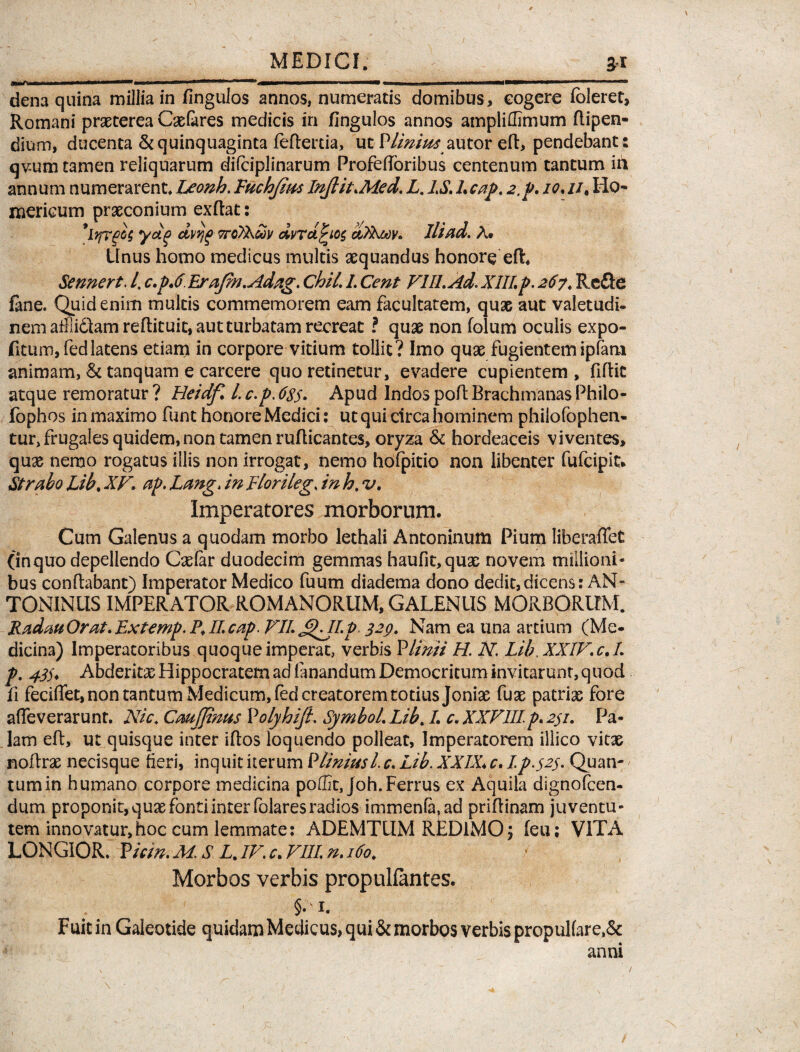 MEDICI. 3-1 dena quina millia in (ingulos annos, numeratis domibus, cogere fbleret, Romani praeterea Caelares medicis in (ingulos annos ampliffimum flipen- dium, ducenta & quinquaginta feftertia, ut Plinius autor efl, pendebant: qv-um tamen reliquarum dilciplinarum Profefforibus centenum tantum iit annum numerarent Leonh. Fuchfms InJlit.Med. L.IS.l.cap. 2,p. io.//. Ho¬ mericum praeconium exftat: 9lyrg>o$ ydg dvtjg ttoTEuv dvrct£io$ aXbMv. Ili ad. A. Unus homo medicus multis aequandus honore efL Sennert. /. c.p.6 Erafm.Adag. Chii. 1. Cent VIII. Ad. XIII.p. 267, Refte fine. Quid enim multis commemorem eam facultatem, quae aut valetudi¬ nem afFiidlam redit uit, aut turbatam recreat ? quae non folum oculis expo- fitum, fedlatens etiam in corpore vitium tollit ? Imo quae fugientem ipfam animam, & tanquam e carcere quo retinetur, evadere cupientem , fiftic atque remoratur ? Heidf. L c.p. 6s$. Apud Indos pod Brachmanas Philo- fophos in maximo funt honore Medici: ut qui circa hominem philofophen- tur, frugales quidem, non tamen rudicantes, oryza & hordeaceis viventes, quae nemo rogatus illis non irrogat, nemo hdfpitio non libenter fufeipit* Strabo Lib. XV. ap. Lang. in Elorileg\ in h. v. Imperatores morborum. Cum Galenus a quodam morbo lethali Antoninum Pium liberaflet (inquo depellendo Cadar duodecim gemmas haufit,quae novem miilioni* bus conflabant) Imperator Medico fuum diadema dono dedit,dicens: AN¬ TONINUS IMPERATOR ROMANORUM, GALENUS MORBORUM. Radau Orat. Extemp. P. II. cap. VII. £LII.p> 329* Nam ea una artium (Me¬ dicina) Imperatoribus quoque imperat, verbis PUnii H. N. Lib XXIV.c.I. p. 43). Abderita Hippocratem ad fanandum Democritum invitarunt, quod fi feciffet,non tantum Medicum, fed creatorem totius Joniae fuse patriae fore affeverarunt. Nic. Caujjinus Volyhifi. Symbol. Lib. L c. XXVIIIp. 231. Pa¬ lam ed, ut quisque inter iflos loquendo polleat, Imperatorem illico vitae noflrae necisque heri, inquit iterum P Unius L c. Lib. XXIX* c. I p.523. Quan¬ tum in humano corpore medicina podk, joh.Ferrus ex Aquila dignofeen- dum proponit, quae fonti inter folaresradios immenfa.ad pridinam juventu¬ tem innovatur, hoc cum lemmate: ADEMTUM REDIMO; (eu; VITA LONGIOR. P hin. M. S Z. IV. c. VIII. n. 160. Morbos verbis propulfantes. §. 1. Fuit in Galeotide quidam Medicus, qui & morbos verbis propulfare,& anni