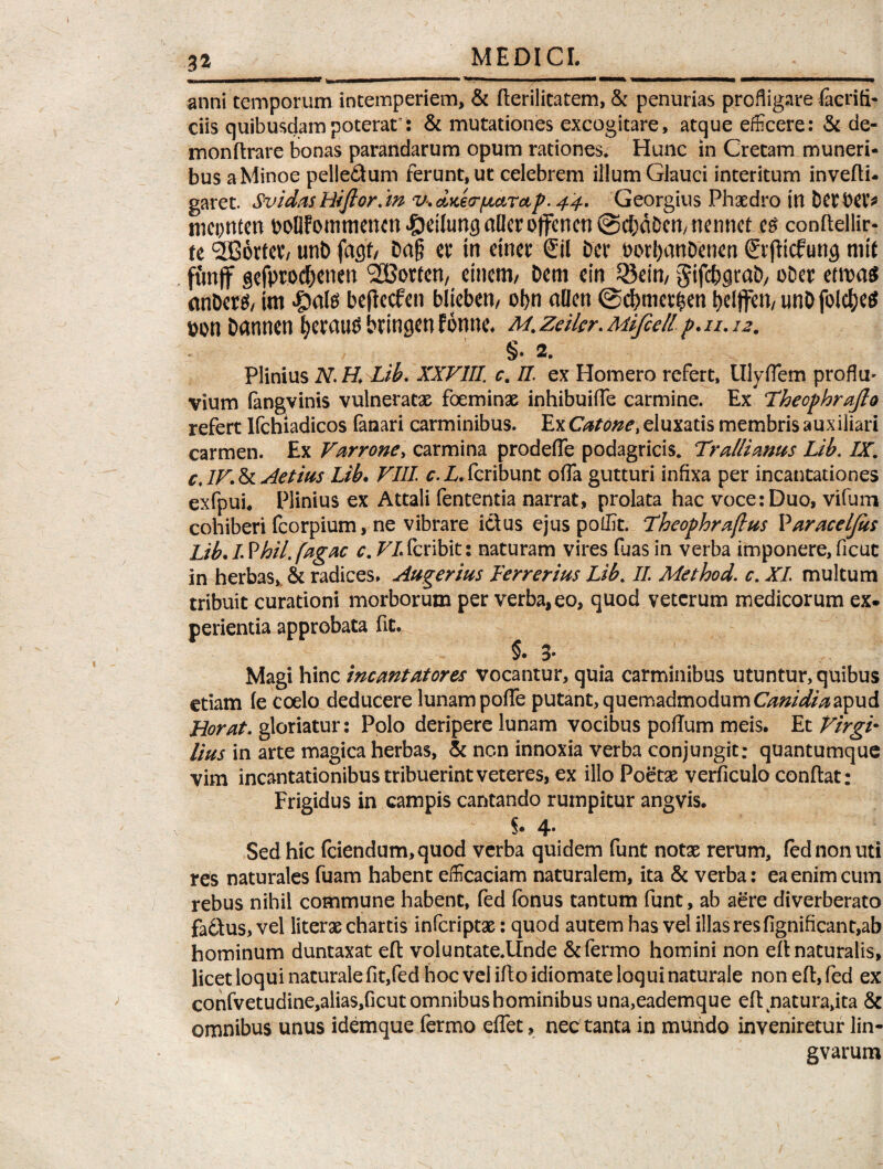anni temporum intemperiem, & derilitatem, & penurias profligare facrifi- ciis quibusdam poterat: & mutationes excogitare, atque efficere: & de¬ mon ft rare bonas parandarum opum rationes* Hunc in Cretam muneri¬ bus a Minoe pelle£tum ferunt, ut celebrem illum Glauci interitum invedi- garet. Svidas Hiflor.in v. daer/uarap. 44. Georgius Phaedro in Dcrbet* mcpnten bollFommencn *&dlung aller ojfcncn @$dOcn/ nennet e$ condellir- tt c3GB6rtcV/ unb fagf/ Daf? ctf tn ctncc Ctl Der borI)anDen<m ©fliefung mit funff gcfprod&enen '2Gorten/ einem/ Dem cin 53ein/ gifc&jjrab, oDer etwas anDer^/ tm $al$ beflecfen bljeben, obn allen @d>met£en t>eiffen/ unD folc^ee? &on Dannen fyeraus bringen Fonne. m. zeikr. Mlfiell p. u. 12. §. 2. Plinius N.H. Lib. XXVIII. c. II. ex Homero refert, Ulyflem proflu* vium (angvinis vulneratae foeminae inhibuifle carmine. Ex Thecphrajlo refert Ifchiadicos fanari carminibus. Ex Catone, eluxatis membris auxiliari carmen. Ex Varrone, carmina prodefle podagricis. Trallianus Lib. IX. cJV.&Aetius Lib. VIII Z. feribunt ofia gutturi infixa per incantationes exfpui* Plinius ex Attali fententia narrat, prolata hac voce: Duo, vifum cohiberi fcorpium, ne vibrare i&us ejus poffit. Theophraflus Varaceljiis Lib. I Vhil. fagac c. VI feribit: naturam vires fuas in verba imponere, ficut in herbas, & radices. Augerius Ferrerius Lib. II. Method. c. XI multum tribuit curationi morborum per verba,eo, quod veterum medicorum ex. perientia approbata fit. §•3* Magi hinc incantatores vocantur, quia carminibus utuntur, quibus etiam (e coelo deducere lunam pode putant, quemadmodum Canidia apud Uorat. gloriatur: Polo deripere lunam vocibus poflum meis. Et VirgF lius in arte magica herbas, Si non innoxia verba conjungit: quantumque vim incantationibus tribuerint veteres, ex illo Poetse verficulo condat: Frigidus in campis cantando rumpitur angvis. §• 4* Sed hic fciendum,quod verba quidem funt notae rerum, fednonuti res naturales fuam habent efficaciam naturalem, ita Si verba: ea enim cum rebus nihil commune habent, fed fonus tantum funt, ab aere diverberato fa6\us,vel literae chartis inferiptse: quod autem has vel illas res fignificant,ab hominum duntaxat ed voluntate.lfnde &fermo homini non ed naturalis, licet loqui naturale fit,fed hoc vel ido idiomate loqui naturale non ed, fed ex confvetudine,alias,ficut omnibus hominibus una,eademque ed natura,ita & omnibus unus idemque fermo effet, nec tanta in mundo inveniretur lin- gvarum