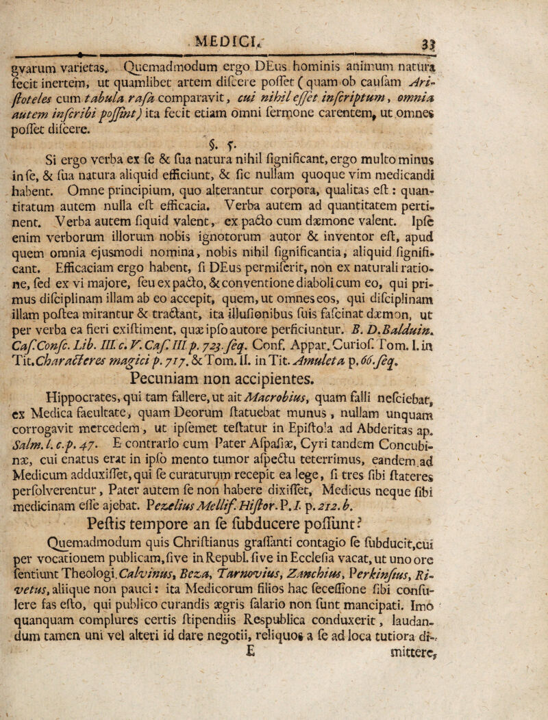 ^ . MEDICI/ 3J --- ■■■■»■■ ■■■■■■■ -—. .- — gyarum varietas. Quemadmodum ergo DEus hominis animum natura fecit inertem, ut quamlibet artem difcere poflet ( quam-ob caufam Ari- jloteies cum tabula rafa comparavit, cui nihil ejjet in [criptam, omnia autem infer ibi poffmt) ita fecit etiam omni fermone carentem, ut omnes poffet difcere. §♦ f. Si ergo verba ex fe &: fua natura nihil fignificant,ergo multo minus infe, & fua natura aliquid efficiunt, & fic nullam quoque vim medicandi habent. Omne principium, quo alterantur corpora, qualitas eft: quan« tifatum autem nulla eft efficacia. Verba autem ad quantitatem perti¬ nent* Verba autem fiquid valent, ex pa&o cum daemone valent. Ipfe enim verborum illorum nobis ignotorum autor & inventor eft, apud quem omnia ejusmodi nomina, nobis nihil fignificantia, aliquid ftgnift- cant. Efficaciam ergo habent, fi DEus permiferit, non ex naturali ratio¬ ne, fed ex vi majore, feu ex pa£to, & conventione diaboli cum eo, qui pri¬ mus difciplinam illam ab eo accepit, quem, ut omnes eos, qui difciplinam illam poftea mirantur & tra&ant, ita illufionibus fuis fafeinat daemon, ut per verba ea fieri exiftiment, quasipfoautore perficiuntur. B. D.Balduin. CafConfc. Lib. III c. V\ CafUIp. 72j.fq. Conf, Appar. CurioC Tom. I. in Tit *Charafferes magici p. 7/7. & Tom. ii. in Tit. Amuleta p. 66. Pecuniam non accipientes. Hippocrates, qui tam fallere, ut ait Macrobius > quam falli ne(ciebaf8 ex Medica facultate, quam Deorum ftatuebat munus, nullam unquam corrogavit mercedem, ut ipfemet teftatur in Epiftola ad Abderitas ap. Salm. /. c.p. 47. E» contrario cum Pater Afpafiae, Cyri tandem Concubi¬ nae, cui enatus erat in ipfo mento tumor afpedtu teterrimus, eandem.ad Medicum adduxifiet,qui fe curaturum recepit ea lege, (I tres fibi ftateres perfolverentur, Pater autem fe non habere dixiffet, Medicus neque fibi medicinam elfe ajebat. Pez>elius Mellif. Hifor. P. I p. 212. b. Peftis tempore an fe fubducere poliunt? Quemadmodum quis Chriftianus graffanti contagio (e fubducit,cui per vocationem publicam,five inRepubl. five inEcclefia vacat, ut uno ore fentiunt Theologi. Calvinusr Beza, Tarncvius, Zmchius, Verkinftus, Ri¬ ve tus > aliique non pauci: ita Medicorum filios hac feceffione fibi confu- Iere fas efto, qui publico curandis aegris falario non funt mancipati. Imo quanquam complures certis ftipendiis Respublica conduxerit, laudan¬ dum tamen uni vel alteri id dare negotii, reliquos a fe ad loca tutiora dk E mittere*
