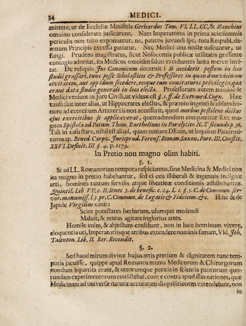 mittere, ut de Ecc!elise Mini furis Gcrhardus Tom. VI. LL.CC.Ea Zmchius omnino conftderate judicarunt. Nam Imperatores in prima aciefummis periculis non tuto exponuntur, ne, paiicos juvandi fpe, tota Respubl.da¬ mnum Principis exceffu patiatur. Nec Medici tina nodfe nafcuntur, ut fungi. Prudens magiftratus, ficut Nofocomia publicae utilitatis graffante contagio adornat, ita Medicos omnium faluti excubantes lauta merce invi¬ tat. De reliquis Jus Canonicum decernit : Si acciderit p eft em in loco ft u diigr affari, tunc poffe Scholaflicos dr Profeffores in quandam vicinam civit at em^ aut opp iaum fece der e, eosque tum comitaturos privi legi a .qua, erant data ftudio generali in loco eleclo. Profefforum autem nomine & Medici veniunt in J ure Civili,ut videre eft jJ.ff. de Extfaord. Cogn. Hsec taufa fuit inter alias, ut Hippocrates eledtus, & praemio ingenti & oblato ho¬ nore ad exercitum Artaxerxis non accederit, quod morbus peftilens di cius ejus exercitibus [e applicaverat > quemadmodum conqueritur Rex ma¬ gnus Epiftola ad Patum.Thom. Bartholinus in Paralytico N. T fecundop 36. Tali in cafu Itare, nihil eft aliud, quam tentare DEum, ut loquitur Panormi¬ tanus ap. Bened. Carpas. Jurisprud. Forenf RomanXaxon. Part. III. Confit., XXVI J>efinit. III f 4-V* IJ79- In Pretio non magno olim habiti* §. i. Si adLL. Romanorum tempora relpiciamus,(ane Medicina & Medici non ita magno in pretio habebantur, fed ei ceu illiberali & ingenuis indignae arti, homines tantum Pervilis atque libertinae conditionis adhibebantur. Jjuintil. Lib VII c, II Senec, 3. de benefic. e. 24. L. /. / j. C. deCommun, fer¬ vor. manumijf. 13. pr. C. Commun. de Legatis & Fideicom. &c. Hinc hi de Japicle Virgilius canit: Scire poteflates herbarum, ufumque medendi Maluit, & mutas agitare inglorius artes. Humile enim,&abje£tum cenfebant, non in luce hominum vivere, cloquentiautijlmperatoriisque artibus extendere nominis famam.Vid. Joh9 Talenton. LibJI Rer. Recondit. %* 2* Sed haud mirum divinx hujus artis pretium & dignitatem tunc tem¬ poris jacuifle, quippe apud Romanos munia Medicorum & Chirurgorum nondum bipartita erant, &utrorumque petitiain fcientia paucorum quo- rundam experimentorum confddebat, cum e contra apud illas nationes, quas Medicinam ad univerfx haturxaccuratam disquifitionem extendebant, non 1