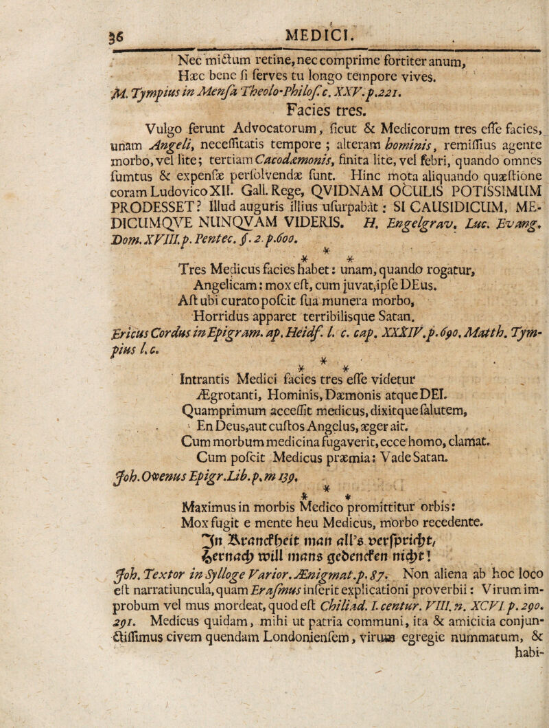 3« Nec mi&um retine, nec comprime fortiter anum. Haec bene fi ferves tu longo tempore vives. fii. Tympius in Menfa Theolo-Philof.c. XXV. p.221. Facies tres. Vulgo ferunt Advocatorum, ficut & Medicorum tres effe facies, unam Angeli, neceffitatis tempore; alteram hominis, remiffius agente morbo, vel lite; tertiamCacod^monis, finita lite, vel febri, quando omnes fumtus & expenfae perlbivendae funt. Hinc mota aliquando quaeftione coram Ludovico XII. Gall Rege, QVIDNAM OCULIS POTISSIMUM PRODESSET? Illud auguris illius ufurpabat; SI CAUSIDICUM, ME- DICUMQVE NUNQVAM VIDERIS. H. Lngelgrav, Lue. Bvmg. Dom. XVIII p< Pentec. /. 2,p.6oo. ' •X M- Tres Medicus facies habet; unam, quando rogatur. Angelicam: mox eft, cum juvat,ipfe DEus. Afi: ubi curato pofeit fua munera morbo, Horridus apparet terribilisque Satan. Brlcus Cordus in Epigrum. ap. Heidf. I. c. cap. XXXlV.p. 690, Matth. Tym- pius L c. ^ •Jf ¥r Intrantis Medici facies tres effe videtur Aegrotanti, Hominis, Daemonis atqueDEL Quamprimum acceffit medicus, dixitquefalutem, ’ En Deus,aut cuftos Angelus, aeger ait. Cum morbum medicina fugaverit, ecce homo, clamat. Cum pofeit Medicus praemia; Vade Satan. pfoh. Olenus Epigr.Lib.p. m 139. 4f ^ * * Maximus in morbis Medico promittitur orbis: Mox fugit e mente heu Medicus, morbo recedente. ^n&vandbeit man alVs vevfytifyt, ketrnd) mill mam Qebencten nifyt! pfoh. Textor in Sylloge Varior. JEnigmat.p. $7. Non aliena ab hoc loco eft narratiuncula, quam Erafmus inferit explicationi proverbii: Virum im¬ probum vel mus mordeat, quod efi: chiliad. I. centur. VIII. n. XCVI p.290. 291. Medicus quidam, mihi ut patria communi, ita & amicitia conjun- Qiflimus civem quendam Londonienfem, virum egregie nummatum, & habi-