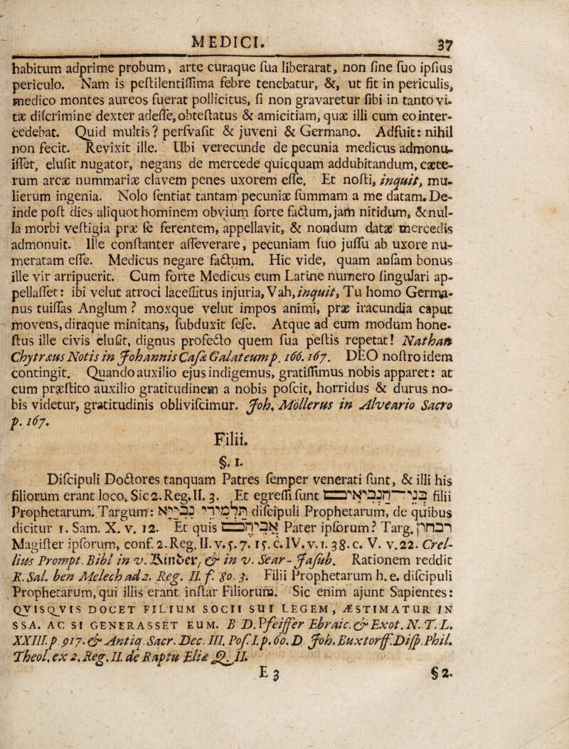 / _MEDICI. __ 37 habitum adprime probum, arte curaque fua liberarat, non fine fuo ipfius periculo. Nam is pefiilentifiima febre tenebatur, &, ut fit in periculis, medico montes aureos fuerat pollicitus, fi non gravaretur fibi in tanto vi. tx difcrimine dexter adefie, obtefiatus & amicitiam, quae illi cum eo inter- cedebat. Quid multis? perfvafit & juveni & Germano. Adfuit: nihil non fecit. Revixit ille. Ubi verecunde de pecunia medicus admonu» iffet, elufit nugator, negans de mercede quicquam addubitandum, cice¬ rum arcas nummariae elavem penes uxorem effe. Et nofli, inquit> mu¬ lierum ingenia. Nolo fentiat tantam pecunias fummarn a me datam. De¬ inde poft dies aliquot hominem obvium forte fa&um, jam nitidum, &nul- la morbi veftigia prae fe ferentem, appellavit, & nondum datas mercedis admonuit. Ille conftanter affeverare, pecuniam fuo juffu ab uxore nu¬ meratam efie. Medicus negare fa&um. Hic vide, quam anfam bonus ille vir arripuerit. Cum forte Medicus eum Latine numero finguJari ap- pellaftet: ibi velut atroci laceffitus injuria, Vah, inquit* Tu homo Germa¬ nus tuiffas Anglum ? moxque velut impos animi, prae iracundia caput movens, diraque minitans, fubduxit fefe. Atque ad eum modum hone- flus ille civis elufit, dignus profefto quem fua peflis repetat! Nathan Chytrms Notis in J'oh mnis Cafa & alat eump. 166.167. DEO noftro idem contingit. Quando auxilio ejus indigemus, gratifiimus nobis apparet: at cum proflito auxilio gratitudinem a nobis pofeit, horridus & durus no¬ bis videtur, gratitudinis oblivifeimur. pfoh< Mollerus in Alveario Sacro p. 167. Filii. §. 1. Difcipuli Doftores tanquam Patres femper venerati funt, illi his filiorum erant loco* Sic 2. Reg. II. 3. Et egredi funt CZTbpD Jn'fifii Prophetarum. Targum : difcipuli Prophetarum, de quibus dicitur 1. Sam. X. v. 12. Et quis tzhrP^N Pater ipfcrum? Targ. piDl Magifier ipforum, conf, a.Reg.II.v.f.y. i^c.IV.v.i. 38.C. V. v.22. Crel- lias Prompt. Bibi in v. Usiwbtt, & In v. Sear- pfafah. Rationem reddit R, Sal. ben Melech ad 2, Reg. II f 80 < 3. Filii Prophetarum h. e. difcipuli Prophetarum,qui illis erant inftar Filiorum. Sic enim ajunt Sapientes: QVISQ^VIS DOCET FILIUM SOCII SUI LEGEM , AESTIMATUR IN ssa. ac si generasset eum. B D.Vfeiffer Ebraic.crRxot.N. T.L, XXIII p 917. & Antiq. Sacr. Bec, III. Pof I p. 60. D pfoh. Buxtorjf.Di/p. Phil. HheoU ex 2. Reg. 11 de Raptu RlU § 2»