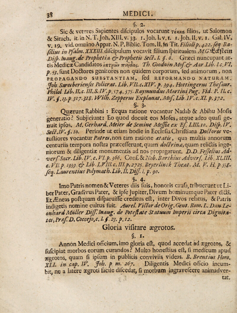 §.2. Sic & veteres Sapientes difcipulos vocarunt ream filios, ut Salomon & Sirach, it.inN.T.Joh.XULv.33. r.Joh.Lv.r. r. joh.II.v. 1. GahlV. V. 1% vid. omnino Appar. N. P. Biblic.Tom.II.In Tit.Filiolip. 422.fiq Ba~ filius inPfalm.XXXUlAifcipulum vocavit filium rpmiu$letn.M.G.ikdtfteitt JDiJp.lnaug.de Prophetia, & Prophetis Sech /. /. 6. Graeci nuncupant ar¬ tis Medicae Candidatos mrtjdv 7rc£jTh. Goodwin Mof.& Aar.Lih. Lc. VI, jz^.funtDodlores genitores non quidem corporum, ied animorum, non PROPAGANDO SUBSTANTIAM, fed REFORMANDO NATURAM. ffoh. Saresberienfis Policrat. Lih. VII. c. XIV. p> 394. Hottingerus Thefhur. Philol Lib. IL c. III. S. IV. P.J74. S75• Ray mundus Martini Pug. Fid. P. IL c. W. §.i$'p‘3I7-$J%' Wilh.Zepperm Explanat.Mof, Lib. IV. c.XL p.372. < §• 3* Quaerunt Rabbini : Ecqua ratione vocantur Nadab & Abihu Mofis generatio? Subjiciunt: Eo quod docuit eos Mofes, atque adeo quafi ge- ijuit ipfos. M. Gerhard. Meier de Semine MeJJict ex Efi LIII. 10. Difp. IV. Seff.IV» jf. V). Perinde ut etiam hodie in Ecciefia ChriRiana Doblores ve- tuRiores vocantur Patres,non tam ratione atatis > qua multis annorum centuriis tempora noftra praecelTerunt, quam doctrina, quam relidis inge¬ niorum & diligentiae monumentis ad nos propagarunt. D.D.FejJelius Ad* <verfSacr. JJb. IV. c. VI.p. 366. Conf. Si Nob. Barthius Ad,verf. Lib\ XLIIL e. VII p, 1939. & Lib L VIII c. III p. 2 72$. Beyerlinek The at. Ai. V. H. ptf 8* Jeq. Laurentius Polymath. Lib. II. JDiJf. I p. 90. §* 4* Imo Patris nomen & Veteres diis fuis^ honoris caufa, tribuerunt ut Li¬ ber Pater, Gradivus Pater, ck ipfejupiter, Divum hominumque Pater didi. Et Aeneas poRquam difparuiiTe creditus eR, inter Divos relatus, & Patris indigetis nomine cultus fuit. Aurei Viclor de Orig. Gent. Rom. L. Dan.Le- onhard Mulier DijjiInaug. de Potejlate Statuum Imperii circa Dignita¬ tes , Pr&f. D< Coccejo, c. I. /. 23. p. 12. Gloria vifitare aegrotos. §. 1. Annon Medici officium, imo gloria eR, quod accedat ad aegrotos, & fufeipiat morbos eorum curandos? Multo honeRius eR, fi medicum apud aegrotos, quam fi ipfum in publicis conviviis videas. B. Brentius Hom. XLL in cap. lK jfoh. p m. 267. Diligentis Medici officio incum¬ bit* ne a latere aegroti facile difcedat* fi morbum jngravercere animadver- ; ' ' “ ~ ’ tat.