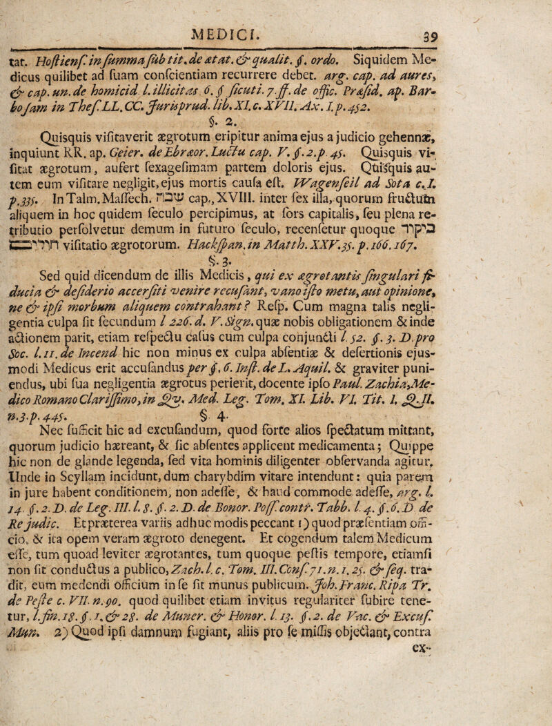 l I I ' - --  - ■ ■ ■■■ ■— ■ ■!■■■■ I- - - --r—-——■■■■ - lilii t tat. Hoflknf. inJummaJub tit• deat at. daquatit. /. ordo. Siquidem Me¬ dicus quilibet ad fuam confcientiam recurrere debet, arg. cap. ad aures> & cap. un. de homicid l. illicitas 6. §ficuti. y.jf. de offic. Prdfid. ap. Bar~ boJam in Thef.LL. CC. Jurisprud. lib. XI. c. XVII. Ax. I p. 452. §. 2. Quisquis vifitaveric aegrotum eripitur anima ejus a judicio gehennae, inquiunt RR. ap. Geier. de Lbraor. Luffu cap. V. Jf-a.p. 4$. Quisquis vi- fitat aegrotum, aufert fexagefimam partem doloris ejus. QtuTquis au- tem eum vifitare negligic>ejus mortis caufa eft» Wagenfeil ad Sota cKI. p.33S» In Talm. Maffeeh. TDIEJ cap,, XVIII. inter fex illa, quorum fruftutn aliquem in hoc quidem feculo percipimus, at fors capitalis, feu plena re¬ tributio perfolvetur demum in futuro feculo, recenfetur quoque “hpQ G2t7Tl vifitatio aegrotorum. Hackjpan. in Matth. XXV.3$. p. 166.167. 3• Sed quid dicendum de illis Medicis, qui ex agr et antis Jingulari fa duci a da dejiderio accerjiti venire recufant, vanoijlo metu> aut opinione% ne da ipfi morbum aliquem contrahant? Relp. Cum magna talis ncgli- gentia culpa fit fecundum / 226. d. V.Sign*quae nobis obligationem &inde aftionem parit, etiam refpe&u cafus cum culpa conjundli /. S2. /. 3. D.pro Scc. Lu.de Incend hic non minus ex culpa abfentias & defertionis ejus¬ modi Medicus erit acculandusperjf,6.Infl.deL.Aquil. & graviter puni¬ endus, ubi fua negligentia aegrotus perierit, docente ipfo Paul ZachiXiMe- dico Romano Clarijfimo jn Med. Leg. Tom. XI. Lib. VI. Tit. 1. fiXJL n.3<p. 44$- § 4* Nec fufficit hic ad excufandum, quod forte alios fpeelatum mittant, quorum judicio hxreant, & fic abfentes applicent medicamenta; Quippe hic non de glande legenda, fed vita hominis diligenter obfervanda agitur. Unde in Scyllam incidunt, dum charybdim vitare intendunt : quia parem > in jure habent conditionem, non addle, 6fhaudcommode adefle, arg. I. 24, /. 2. D. de Leg. III. L 8. /• 2. D. de Bonor. Pofficontr. Tabb. 1.4. /. 6.1) de Rejudic. Et praeterea variis adhuc modis peccant i) quodpraefentiam offi¬ cio, & ita opem veram aegroto denegent. Et cogendum talem Medicum efTe, tum quoad leviter aegrotantes, tum quoque peflis tempore, etiamfi non fit condu£tus a publico, Zach. I. c. Tom. III. Ccnfiji. n. 1.2$. dafiq. tra¬ dit, eum medendi officium infe fit munus publicum.fioh. Hanc. Ripa Tr. de Pejle c.VILn.go. quod quilibet etiam invitus regulariter fubire tene¬ tur, l.fin,is.§28. de Muner. da Honor. L13. jf.2. de Vae. da Lxcuf. Mun. 2) Quod ipfi damnum fugiant, aliis pro fe miffis cbjetlant, contra m • ’ ■: ' ' '  ex-