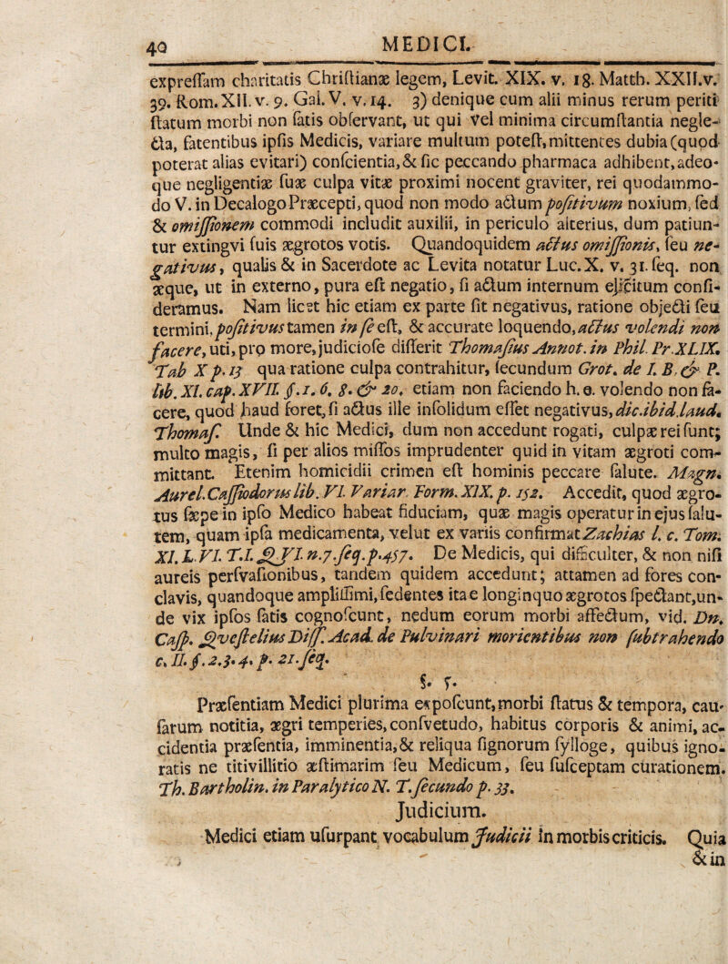 —11 ■ *^^r, *mmm i m mm m expreffara charitatis Ghriflianae legem, Levit. XIX. v. 18. Matth. XXII.v. 39. Rom.XlI. v. 9. GaLV. v. 14. 3) denique cum alii minus rerum periti ftatum morbi non fatis obfervant, ut qui Vel minima circumflantia negle- &a, fatentibus ipfis Medicis, variare multum poteft, mittentes dubia (quod poterat alias evitari) confcientia,Stfic peccando pharmaca adhibent,adeo- que negligentiae fuae culpa vitae proximi nocent graviter, rei quodammo¬ do V. in Decalogo Praecepti, quod non modo a&um pofetivum noxium, (ed & omijfionem commodi includit auxilii, in periculo alterius, dum patiun¬ tur extingvi fuis aegrotos votis. Quandoquidem attus omijfeonis, feu ne¬ gativus * qualis & in Sacerdote ac Levita notatur Lue. X. v. 3i.feq. non seque, ut in externo, pura eft negatio, fi a&um internum ejfcitum confi* deramus. Nam licet hic etiam ex parte fit negativus, ratione obje&i (eu termini,pofetivus tamen infezVi, St accurate loquendo,atlus volendi non facerey uti, pro more,judiciofe differit Thomajius Annot. in Phil.PrXLIX. Tab X p. 15 qua ratione culpa contrahitur, (ecundum Grot* de L Bf & P. ttb. XI. cap. XVII. /. 1.6. 8» & etiam non faciendo h. e. volendo non fa¬ cere, quod haud foret, fi a&us ille infolidum eflet negativus,dic.ibid.laudm Thornaf. Unde St hic Medici, dum non accedunt rogati, culpae rei funt; multo magis, fi per alios mhTos imprudenter quid in vitam aegroti com¬ mittant. Etenim homicidii crimen efl: hominis peccare falute. Magn* Aurei. Cajfeodormlib. VI Variar, Porm. XIX\ p. i$2. Accedit, quod aegro¬ tus fkpein ipfo Medico habeat fiduciam, quae magis operatur in ejus falli¬ tem, quam ipfa medicamenta, velut ex variis confirmatZachias /. c. Tom. XL L VI. T.L gjl n.7.feq.p,4$7. De Medicis, qui difficulter, St non nifl aureis perfvafionibus, tandem quidem accedunt; attamen ad fores con¬ clavis, quandoque arnpEffimi,fed@ntes itae longinquo aegrotos fpe<iT:ant:,un- de vix ipfos fatis cognofcunt, nedum eorum morbi affedum, vid. Dn. Cafe. ^vcftelius DiffAcad.de Pulvinari morientibut non fubtrabendo C\ II» §• 2,$» p. 21 .fecp §• Prxfentiam Medici plurima e^pofeunt,morbi flatus St tempora, cam fatum notitia, aegri temperies, confvetudo, habitus corporis St animi, ac¬ cidentia praefentia, imminentia,St reliqua fignorum fylloge, quibus igno¬ ratis ne titivillicio aeftimarim feu Medicum, feu fufeeptam curationem. Ph. Bartholin. in Paralytico N. T. fecundo p. jj. Judicium. Medici etiam ufurpant vocabulum fudicii In morbis criticis. Quia St in