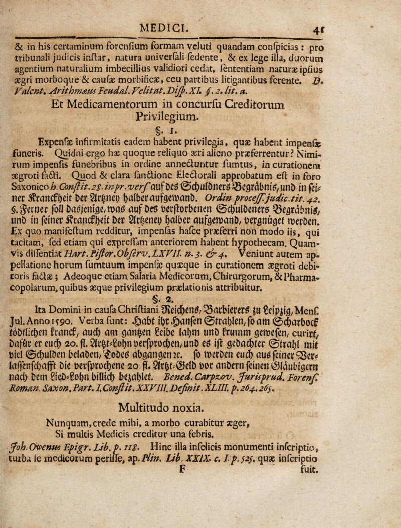 4* & in his certaminum forenfium formam vcluti quandam confpicias : pro tribunali judicis inftar, natura univerfali fedente, & ex lege illa, duorum agentium naturalium imbecillius validiori cedat, fententiam naturae Ipflus aegri morboque & cautae morbificas, ceu partibus litigantibus ferente. B* Valent. Arithmaus Teudal. Velitat. Bifip. XI. /. 2» lit\ a. Et Medicamentorum in concurfu Creditorum Privilegium. ...§* I. Expenfae infirmitatis eadem habent privilegia, quas habent impenfap funeris. Quidni ergo has quoque reliquo aeri alieno praeferrentur? Nimi¬ rum impenfis funebribus in ordine annectuntur fumtus, in curationem aegroti fadi. Quod & clara fanfitione Eledtorali approbatum eft in foro Saxonico^. Conflit. 2$. inpr. verfim f Deg @d[)ufbner$ ^Segrdbnte, Ullb in feb net ^rancfbeit Det 2lr$nei) balber aufgewanb. Ordin procejfijudic.tit. 42. §. pernet foll Dasjcmge/WaS auf De$ oeefiorbenen ©cbulDenero 33egrdbni^ xmD in feinet Sftancfbdt Det 2trf?enei; b^ber aufgemanD/ bergnugef werDen. £x quo manifeftum redditur, impenlas hafce praeferri non modo iis, qui tacitam, fed edam qui expreffam anteriorem habent hypothecam. Quam* vis diffentiat Hart.Pifior.Obfirv.LXVIL n.3. & 4. Veniunt autem ap® pellatione horum fumtuum impenfe quaeque in curationem aegroti debi¬ toris fa£tae; Adeoque etiam, Salaria Medicorum, Chirurgorum, & Pharma¬ copolarum, quibus aeque privilegium praelationis attribuitur. §. 2. Ita Domini in caufa Chrifliani 9ietdfjtn& 53atbteterg JU Setp jtg, Menfi JuLAnnoi^o. Verbafunt: ^)abt ifetdg>anfen(Sfra^lett/foam©cbarbocf toDdidben francf/ aucl) am ejan^en Setbe tabm unD frumm gemefen, curita Dafuc er eu$ 20. fi 2fr$t^8ot>n perfprocben/ unD es ift geDadbfet ©frabl mie biel @d)ulben beiaDett, '£oDes db.gangenic. fo h>ctDen cucf) augfeinet^er* Iaffenfcbajft Die *>erfptocj)ene 20 jb 2Jr&b(SelD bor anDernfeineniSldubigem nacb Dem Si$*2obn bilficf) bcjablef. Bened. Carp&ov. fiurispmd. Forenfi Roman. Saxon. Part. I Confiit. XXVIII. Definit. XLUL p. 264,26$. Multitudo noxia. Nunquam,crede mihi, a morbo curabitur aeger, Si multis Medicis creditur una febris. ffioh. Cwenux Epigr. Lib. />. //<?. Hinc illa infelicis monumenti inferiptio, turba le medicorum periffe, ap. Piin. Lib. XXIX* c. I p°$2$* qnx inferiptio F fuit.