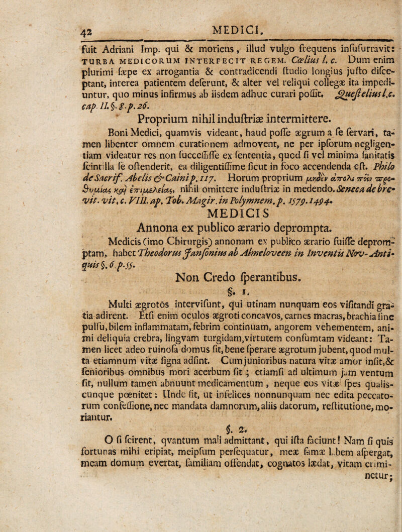 fuit Adriani Imp. qui & moriens, illud vulgo frequens infufurravits TURBA MEDICORUM INTERFECIT REGEM. Ccelius L C. Dum enim plurimi (sepe ex arrogantia & contradicendi (ludio longius juflo difce- ptant, interea patientem deferunt, & alter vel reliqui collegae ita impedi¬ untur, quo minus infirmus ab iisdem adhuc curari poiEt, <guejleliusl%c* cap IL §. 8-p. 26. Proprium nihil induftriae intermittere. Boni Medici, quamvis videant, haud pofTe aegrum a fe fervari, ta-^ men libenter omnem curationem admovent, ne per ipforum negligen- tiam videatur res non (ucceftffe ex fententia, quod fi vel minima fanitatis fcintilla fe oflenderit, ea diligentiflime ficut in foco accendenda ed. Philo deSacrif. Abelis&Cainip. 117. Horum proprium ccttcAi 7retv SvfjLutt rfij 67nfjLeAelct^ nihil omittere induftriae in medendo . Seneca de bre* vit. vit< c. VIII. ap. Tob. Magir. in Polymnem. p. iszp. 1494* MEDICIS Annona ex publico serario deprompta. Medicis (imo Chirurgis) annonam ex publrco aerario fuifTe deprom¬ ptam, habet Theodorus pfanfinius ab Almtloveen in Inventis Nov- Anti* quis §.<t.p-$5' Non Credo fperantibus. §• 1. Multi aegrotos intervifunt, qui utinam nunquam eos vifitandi gra¬ tia adirent. Etfi enim oculos aegroti concavos, carnes macras, brachia fine pulfu,bilem inflammatam, febrim continuam, angorem vehementem, ani¬ mi deliquia crebra, lingvam turgidam,virtutem confumtam videant: Ta¬ men licet adeo ruinofa domus fit,bene fperare aegrotum jubent, quod mul¬ ta etiamnum vitae figna adfint. Cum junioribus natura vitae amor infit,& fenioribus omnibus mori acerbum fit ; etiamfi ad ultimum jam ventum fit, nullum tamen abnuunt medicamentum , neque eos vitae fpes qualis¬ cunque poenitet: Unde fit, ut infelices nonnunquam nec edita peccato¬ rum confeffione,nec mandata damnorum, aliis datorum, reditutione, mo¬ riantur. $. 2. O fi fcirent, qvantum mali admittant, qui ifla faciunt! Nam fi quis' fortunas mihi eripiat, meipfum perfequatur, meae femse Lbem afpergat, meam domum evertat, familiam offendat, cognatos laedat, vitam crimi¬ netur;