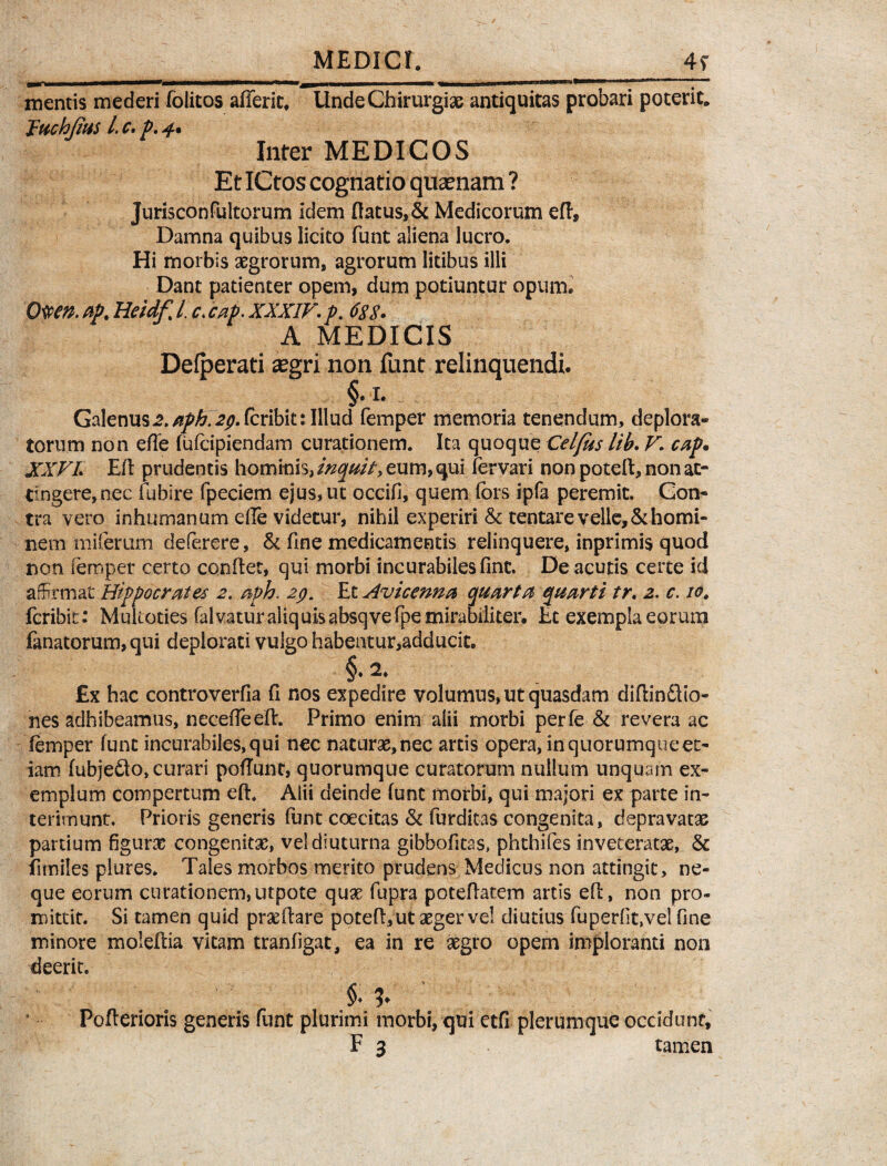 MEDICI. 4y mentis mederi folitos afferic, Unde Chirurgiae antiquitas probari poterit» Juchjius L c. p. 4% Inter MEDICOS Et ICtos cognatio quaenam ? Jurisconfultorum idem flatus,& Medicorum eft. Damna quibus licito funt aliena lucro. Hi morbis aegrorum, agrorum litibus illi Dant patienter opem, dum potiuntur opum. Otfm ap, Heidf% /. c, cap. XXXIV. p. 688. A MEDICIS Defperati aegri non funt relinquendi. §. i. Galenus2,aph.2pScx\b\t:Illud femper memoria tenendum, deplora» torum non efle fufeipiendam curationem. Ita quoque Celfus Itb. V. cap* XXVI. Efl prudentis hominis, ineptit, eum, qui fervari non poteft, non at¬ tingere, nec fubire fpeciem ejus, tu occifl, quem fors ipfa peremit. Con¬ tra vero inhumanum elTe videtur, nihil experiri & tentare velle, & homi¬ nem miferum deferere, & fine medicamentis relinquere, inprimis quod non femper certo conflet, qui morbi incurabiles fint. De acutis certe id affirmat Hippocrates 2. aph. 29. Et Avicenna quarta quarti tr. 2. c. 10, feribit: Mukoties falvaturaliquisabsqvefpe mirabiliter. Et exempla eorum fanatorum,qui deplorati vulgo habentur,adducit. §.2. £x hac controverfla fi nos expedire volumus, ut quasdam diffindito- nes adhibeamus, necefleeft. Primo enim alii morbi perfe & revera ac femper funt incurabiles, qui nec naturae,nec artis opera, in quorumque et¬ iam fubjedto, curari poflunt, quorumque curatorum nullum unquam ex¬ emplum compertum efl. Alii deinde funt morbi, qui majori ex patte in¬ terimunt. Prioris generis funt coecitas & furditas congenita, depravatas partium figuras congenitas, vel diuturna gibbofitas, phthifes inveteratas, & fimiles plures. Tales morbos merito prudens Medicus non attingit, ne¬ que eorum curationem,utpote quas fupra poteflatem artis efl, non pro¬ mittit. Si tamen quid prae flare poteft, ut aeger Vel diutius fuperlit.vel fine minore moleflia vitam tranfigat, ea in re asgro opem imploranti non deerit. Pofterioris generis funt plurimi morbi, qui etfi plerumque occidunt,