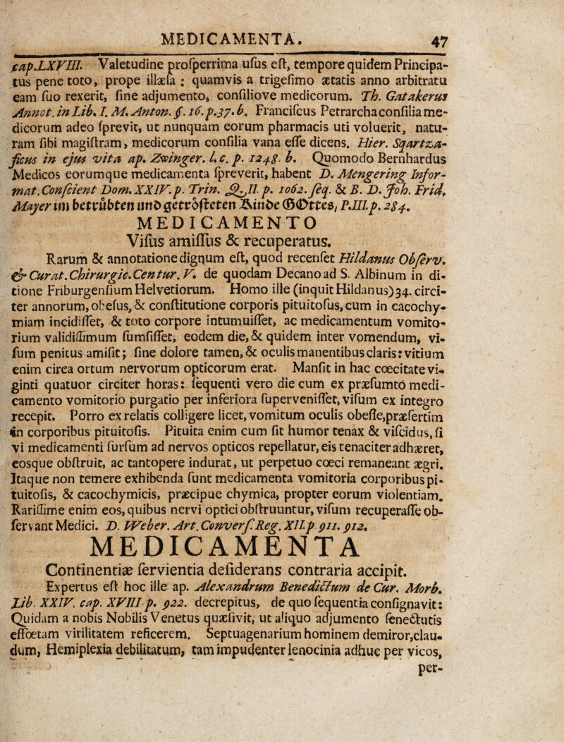 MEDICAMENTA. jcap.LXVIIl: Valetudine profperrima ufus efi, tempore quidem Principa¬ tus pene toto, prope illgefa : quamvis a trigefimo aetatis anno arbitram eam Tuo rexerit, fine adjumento, confiliove medicorum. Th. Gatakerm Annot. in Lib. /. Af. Anton. /. b. Francifcus Petrarchaconfiliame¬ dicorum adeo fprevit, ut nunquam eorum pharmacis uti voluerit, natu¬ ram fibi magifiram, medicorum confilia vana effe dicens. Hier. Sqart&a- ficus in ejm vita ap. Zwinger. L c. p. 124$. b. Quomodo Bernhardus Medicos eorumque medicamenta fpreverit, habent D. Mengering Infor¬ mat, Ccm[cient Dom. XXIV.p. Trin. £lflp. 2062. Jeq. & B. D. foh. Fridf May er im bemtbtcn wtD getrofteten ©<Dtte$/ PJIL p. 284. MEDICAMENTO Villis amiffus & recuperatus. Rarum & annotatione digqum eft, quod recenfet Hildanus Obferv. &Curat.Chirurgic*Centur.V* de quodam Decano ad S. Albinum in di¬ tione Friburgenfium Helvetiorum. Homo ille (inquitHildanus)34. circi¬ ter annorum, obelus, & conftitutione corporis pituitofus,cum in cacochy- miam incidi flet, & toto corpore intumuiffet, ac medicamentum vomito¬ rium valididimum fumfiflet, eodem die, & quidem intervomendum, vi- fum penitus amifit; fine dolore tamen, & oculis manentibus claris: vitium enim cirea ortum nervorum opticorum erat. Manfit in hac coecitatevi- ginti quatuor circiter horas: lequenti vero die cum ex prxfumto medi» camento vomitorio purgatio per inferiora fuperveniffet, vifum ex integro recepit. Porro ex relatis colligere licet, vomitum oculis obelteipraefertim *n corporibus pituitofis. Pituita enim cum fit humor tenax & vifcidus,!! vi medicamenti furfum ad nervos opticos repellatur, eis tenaciter adhaeret, eosque obfiruit, ac tantopere indurat, ut perpetuo coeci remaneant aegri. Itaque non temere exhibenda funt medicamenta vomitoria corporibuspi- tuitofis, & cacochymicis, praecipue chymica, propter eorum violentiam. Rariffime enim eos, quibus nervi optici obfiruuntur, vifum recuperafle ob¬ ferv ant Medici. D. Web er. Art. ConverfReg. XILp 911.912. MEDICAMENTA Continentiae fervientia defiderans contraria accipit. Expertus eft hoc ille ap. Alexandrum BenediFfum de Cur. Morb. lib. XXIV, cap. XVIII p. 922. decrepitus, de quofequentiaconfignavit: Quidam a nobis Nobilis Venetus quaefivit, ut aliquo adjumento feneftutis effoetam virilitatem reficerem. Septuagenarium hominem demiror,clau. dum, Hemiplexia debilitatum, tam impudenter lenocinia adhuc per vicos, per-