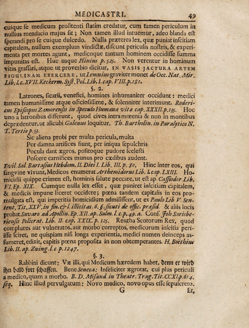 cuique fe medicum profitenti ftatim credatur, cum tamen periculum in nullius mendacio majus fit; Non tamen illud intuemur, adeo blanda eft; fperandi pro fe cuique dulcedo. Nulla praeterea lex, quae puniat infcidam capitalem, nullum exemplum vindi6iae,difcunt periculis noftris,& experfi menta per mortes agunt , medicoque tantum hominem occidiffe fumma impunitas eft. Huc usque Plinius p.52$. Non verentur in hominum vitas graffari,atque ut proverbio dicitur, in vasis jactura artem figuukam exercere, ut Lemniwgxw iter monet de Occ. Nat, Mir„ Lib. I. c. XFII.Keckerm. Syjl. Vol. Lib. l.cap. Flll.p.i$i♦ §. 2. Latrones, ficarii, venefici, homines inhumaniter occidunt: medici tamen humaniffime atque oifciofiflime, & folenniter interimunt. Roderi- cw EpiftopmZzmorcnfis in Speculo Humana vita cap. XXXII.p.itf. Hoc uno a latronibus differunt, quod cives intramoeenia & non in montibus depraedentur, ut alicubi Galenus loquitur. Th. Bartholin. in ParalyticoN T. Tertio p.S3. Sic aliena probi per multa pericula,multa Per damna artifices fiunt, per iniqua fepulchris Pocula dant aegros, pofitoque pudore fcelefti Pofcere carnifices munus pro caedibus audent. Evii Sal. BartajiusHebdem. II. Diei I. Lib. III. p. $g. Hinc inter eos, qui fangvine vivunt, Medicos enumerat ArthemidorusLib. L cap. LXIII. Ho¬ micidii quippe crimen eft, hominis faiute peccare, ut eft ap, CaJJiodcr.Lib. FLEp. XIX. Cumque nulla lex effiet, quae puniret infcitiam capitalem, & medicis impune liceret occidere; poena tandem capitalis in eos pro¬ mulgata eft, qui imperitia homicidium admififfient, ut ex Paulo Lib F. Sen. tent. Tit.XXF. in fin. &l. illicitas. 6.$.ficuti de ojfic. prafid & aliis locis probatSavaro adApollin. Ep. XII. ap. Salm. I. c.p♦ 49. a. Conf. ffoh Sarisbe- rienjis Policrat. Lib. II. cap. XXIX.p. 129. Reutba Scotorum Rex, quod complures aut vulneratos,aut morbo correptos, medicorum infcitia peri* iffie fciret, ne quispiam nifi longa experientia, medici nomen deinceps as- fu mer et, edixit, capitis poena propofita in non obtemperantes. H. Boethius Lib. II. ap. Zmng, l. c p. 1247« §• 3> Rabbini dicunt: Vae illi, qui Medicum haeredem habet, fcctttt U iDtVb ifyn balo fott fcbaffcn. Bent Seneca: Infeliciter aegrotat, cui plus periculi a medico, quam a morbo. B. D. Mifand. in The at r. Trag. Tit. CCXl.pTi 4. feq. Hinc illud pervulgatum: Novo medico, novo opus elfiefepulcreto. G £c.