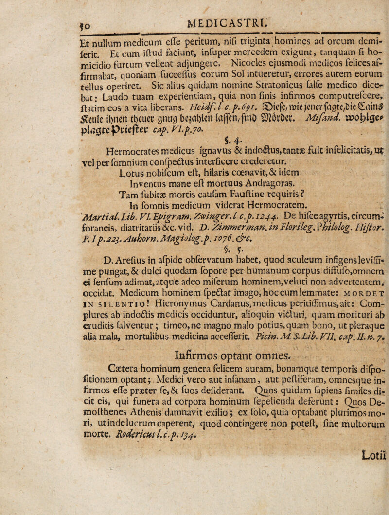 Et nullum medicum effe peritum, nifi triginta homines ad orcum demi- ferit* Et cum iftud faciunt, infuper mercedem exigunt, tanquam fi ho¬ micidio furtum vellent adjungere, Nicocles ejusmodi medicos felices af¬ firmabat, quoniam fucceffus eorum Sol intueretur, errores autem eorum tellus operiret* Sic alius quidam nomine Stratonicus falfe medico dice¬ bat: Laudo tuam experientiam, quia non finis infirmos computrefcere, flatim eos a vita liberans. Heidf.l c,p.6(>i. ©jefe/miejencrfagtC/bieSain^ Sfeule ifinen tficuet pticj bejafilcn [ajfen,fmD SDiwDet. Mifmd. n>ol?lge* plaQtcPvicftcv cap.Vl.p.70. x §. 4- Hermocrates medicus ignavus & indodus, tantae fuit infelicitatis* ut yel per fomnium confpe&us interficere crederetur. Lotus nobifcum eft, hilaris coenavit, & idem Inventus mane efl mortuus Andragoras. Tam fubkae mortis caufam Faufline requiris ? In fomnis medicum viderat Hermocratem. Martial. Lib. VI. Epigram. Zwmger. I c.p. 1244. De hifce agyrtis, circum¬ foraneis, diatritariis&c. vid. D. Zimmerman. in Florileg. Philolog. Plijtor* P. I p. 22j, Atihorn. Magiolog.p. 1076. §♦ f D. Arefius in afpide obfervatum habet, quod aculeum infigens levi®- me pungat, & dulci quodam fopore per humanum corpus difFufo,omnem ei fenfum adimat,atque adeo miferum hominem,veluti non advertentem, occidat. Medicum hominem fpedat imago, hoc cum lemmate: mordet in silentio? Hieronymus Cardanus*medicus peritiffimus,ait: Com¬ plures ab indodis medicis occiduntur, alioquin viduri, quam morituri ab eruditis falventur; timeo,ne magno malo potius.quam bono, ut pleraque alia mala* mortalibus medicina accefferit. Piem. Ad, S. Lib. VIL cap. 1L n. 7. Infirmos optant omnes* Csetera hominum genera felicem auram, bonamque temporis difpo- fitionem optant; Medici vero aut infanam, aut pefiiferam, omnesque in¬ firmos efle praeter fe*& Tuos defiderant. Quos quidam fapiens fimiles di¬ cit eis, qui funera ad corpora hominum fepeiienda deferunt: Quos De- mofthenes Athenis damnavit exilio; ex folo, quia optabant plurimos mo¬ ri, ut indelucrum caperent, quod contingere non poteft, fine multorum morte. Rodemus L c.p. 134* Lotii