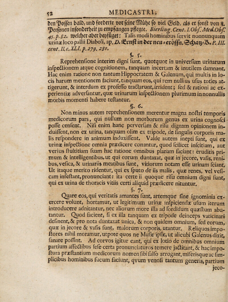 H bcn^ofien balD/ unD fotDevte botfetne^utyefo t>iei ©clb, ais er fonft bon g. gjcr (Snen infbnbert)cif ju eropfangen pflegte. Bierling. Cent. i obf. Med.obf? 4$.p.82' n>elcf)eraberbei;ftiC)et; Talis modi hominibus fervit nonnunquam urinae loco pallii Diaboli, //£ cent. 11 c, XLI. p. 279.2$o, % r* Reprehenfione interim digni funt, quotquot in univerfum urinarum lnfpedtionem atque cognitionem, tanquam incertam & inutilem damnant. Hac enim ratione non tantum Hippocratem & Galenum, qui multis in lo¬ cis harum mentionem faciunt,tanquameos,quirem nullius ufus toties at¬ tigerunt, & interdum ex profeflb tranarunt,irrident; fed & rationi ac ex¬ perientias adverfantur,quae urinarum infpe£tionem plurimum in nonnullis morbis momenti habere teflantur. §• 6* Non minus autem reprehenfionem merentur magna noflri temporis medicorum pars, qui nullum non morborum genus ex urina cognofd poffe cenfent. Nifi enim hanc perverfam & rifu dignam opinionem in- duiflent,non ex urina, tanquam olim ex tripode, de lingulis corporis ma¬ lis refpondere in animum mduxiffent. Valde autem inepti funt, qui ex urinae infpe£tione omnia praedicere conantur, quod fcilicet infcitiam, aut verius ftultitiam fuam hac ratione omnibus planam faciant: eruditis pri¬ mum & intelligentibus,ut qui eorum duntaxat, quae in jecore, vafis, reni¬ bus, vefica,& urinariis meatibus funt, vitiorum notam efie urinam fciant» Ut itaque merito ridentur, qui ex fputo de iis malis, quae renes, vel vefi- cam infeftant,pronunciant: ita certe ii quoque rifu omnium digni funt, qui ex urina de thoracis vitiis certi aliquid praedicere nituntur. §• 7- Quare eos, qui veritatis amantes funt, artemque fine ignominia ex¬ ercere volunt, hortamur, ut legitimum urinae infpiciendae ufum iterum introducere adnitantur, nec aliorum more illa ad fordidum quseflum abu¬ tantur. Quod facient, fi ex illa tanquam ex tripode deinceps vaticinari definent,& pro nota duntaxat unica, & non quidem omnium, fed eorum, quae in jecore & vafis funt, malorum corporis, utantur. Reliquos impo- ftores nihil moramur, utpote quos ne Mufae ipfae, ut alicubi Galenus dixit, fanare pofiint. Ad corvos igitur eant, qui ex lotio de omnibus omnium partium affectibus fefe certa pronuntiaturos temere jaditant, Si hacimpo- ftura praedantium medicorum nomen fibifalfo arrogant, miferisqueac fim- plicibus hominibus fucum faciunt, qvum venofi tantum generis, partium jeco-