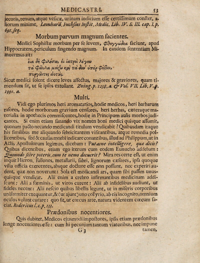 jecoris,renum, atque veficae, urinam indicium effe certiffimum conflet, a- liorum minime. Leonhard, Ruchjius Injlit. Medie. Lib. IV\ S, III. cap. I p* Morbum parvum magnum facientes. Medici Sophiftae morbum per fe levem, (p&eyyddect, faciunt, apud Hippocratem, periculum fingendo magnum» In eandem fententiam Mi» mnermusait: bid $fj (ptAxnv* ii iooTgol Aey&tv Tei, CpcivAct ngbj Td detv V7reg <pc@cy9 7rvgySvre$ dvr&z. Sicut medici folent dicere leves affedlus, majores & graviores, quam ti¬ mendum fit, ut fe ipfos extollant. Zmng.p. 1238.0. & VoL VII. Lib. V. f, igpo. a< Multi. Vidi ego plurimos heri aromatarios,hodie medicos, heti barbarum rafores, hodie morborum gravium cenfores, heri herbas, caeteraque ma¬ terialia in apothecis commifcentes,hodie in Principum aulis morbos judi» cantes. Si enim etiam fanando vix nomen boni medici quisque affumit, quonam pa6lo necando medicandi titulum vendicabit ? Quibusdam itaque his fimilibus me aliquando febricitantem vifitantibus, atque remedia pol- licentibus, fed & caufas morbi indicare cenantibus, illud ad Philippum,ut in Adtis Apoftolorum legimus, dicebam : Putasne intelligere, qua dicis? Quibus dicentibus, etiam ego iterum cum eodem Eunucho addebam : Quomodo fcirepoteris, cum te nemo docuerit? Mira res certe eft, ut enim inquitHieron. fullones, metallarii, fabri, lignorum caefores, ipfa quoque vilia officia exercentes, absque do&ore effe non poliunt, nec experiri au¬ dent, quae non noverunt: Sola eft medicandi ars, quam fibi paffim unus¬ quisque vendicat. Alii enim a crebro infirmantibus medicinam addi- fcunt: Alii a foeminis, ut viros curent: Alii ab infidelibus audiunt, ut fideles necent: Alii nefeio quibus libellis legunt, ut in miferis corporibus uniformiter exequantur,& (ut ajunt) uno collyrio, ab eis incognito,omnium oculos volunt curare: quo fit, ut coecus arte, natura videntem coecum fa¬ ciat. Rodericus /. c.p. 133. Praedonibus nocentiores. Quis dubitet, Medicos ejusmodi impoftores, ipfis etiam praedonibus longe nocentiores effe: cum hi pecuniam tantum viatoribus, nec impune G 3 tamen.