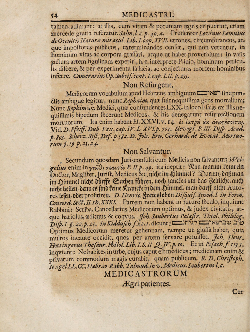 tamen, adimant: at illis, cum vitam & pecuniam aegris eripuerint, etiam mercede gratia referatur. Salm. l.c.p.49. a. PrudenterLevinus Lemnius de Occultis Natura miracul. Lib. I. cap. XFIL errones, circumforaneos, at¬ que impoftores- publicos, exterminandos cenfet, qui non verentur, in hominum vitas ac corpora gralfari, atque ut habet proverbium: In vafis ja&ura artem figulinam experiri, h. e. interprete Piinio, hominum pericu¬ lis difcere, & per experimenta fallacia, ac conjecturas mortem hominibus inferre. Camerarius Op. Subcijlcent. I cap. LII. p. 233. Non Reftirgent. Medicorum vocabulum apud Hebraeos ambiguum fine pun- Ctis ambigue legitur, nunc Rephaim, quae fuit nequiffima gens mortalium; Nunc Rophimi.c. Medici, quae confundentes LXX.in loco Efaiae ex illisne- quiflimis bipedum fecerunt Medicos, & his denegarunt refurreCtionem mortuorum. Ita enim habent Ef. XXVI. v, 14. bi iargoi dvct^Yjcovrcif. \ id. D.Pfeijf.Dub Fex.cap.IF.L XFIp.yoi. Slevogt.P.III Dijp, Ac ad,\ p.893. Scher&.Syjl.Def.p2.D.pfoh. Em* Cerhard* de Evocat. Mortuo¬ rum §.19 p. 23.24. Non Salvantur. Secundum quosdam Jurisconfulti cum Medicis non falvantur; VFei- gelim enim inyvZ&i creavrov P. IIp. 49. ita ineptit: 9?mi immitti fomtdtt DoCtor, Magifter, Jurift,Medicus &c. nidjt ittl dpittlttld ? S5tt?Uttl/ bttjj man nicf>t burffe ©ad)en fu^ren, nod) janefenum Das 3eitKc&e,auc& nicbtbdlcn/bcnne^finbfeineS\mncfetnbem|)ttnmel man barf ntd)t Auto- res lefetl/ obet profitiren. D. Henric. $veie$leben Difcjuif.Synod,L in Form♦ Concord. Seff.II th.XXXI. Partem non habent in futuro feculo, inquiunt Rabbini: Scriba, Cancellarius Medicorum optimus, & judex civitatis, at¬ que hariolus, aedituus & coqvus. Joh.Saubertus PaUjlr. Theol’ Philolog. j)i(p. I f 22.p. 21. in Kiddufch f$2.1. dicunt: Dqto Optimus Medicorum meretur gehennam, nempe ut gloffa habet, quia inultos incaute occidit, quos per artem fervare potuiflet. pfoh. Henr. Hottingerus Thefaur. Philol. Lib. I. S. II. j^JF. p. 10. Et in Pefach.f. 113 im Inqviunt: Ne habites in urbe, cujus caput eit medicus; medicinam enim & privatum commodum magis curabit, quam publicum. B. D. Chrijloph. N a gei LL. CC. Habrao Rabbf Talmud. in v. Medicus. Saubert m /, c. MEDICASTRORUM yEgri patientes. Cur