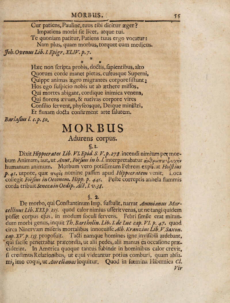 rnmmmmmm—«—i—■ i ■ i ^ mMrnmmm— limi» |—» i,«« '-1-’ 1 Cur patiens, Pauline, tuus tibi dicitur aeger? Impatiens morbi fit licet, atque tui. Te quoniam patitur,Patiens tuus ergo vocatur: Nam plus, quam morbus, torquet eum medicus. $oh. Olenus Lib. I Epigr* XL1V. p. 7. * ■y? * Haec non fcripta probis, doftis, lapientibus, alto Quorum corde manet pietas, cultusque Superni, Quippe animas aegro migrantes corpore fidunt* Hos ego fufpicio nobis ut ab aethere milTos, Qui mortes abigant, cordique inimica venena. Qui florens aevum, & nativas corpore vires Confilio fervent, phyfeosque, Deique miniftri. Et fluxam do6la confirment arte falutem. Barlaftm l. c.p. $om MORBUS Adurens corpus. §♦ 1. Dixit Hippocrates Lib. VL Lpid. S. V.p. 278. incendi nimium per mor« bum Animam, aut, ut Amt. Foejms in h. L interpretabatur humanum animum. Morbum vero potiflimum Febrem explicat Holjlius utpote, quae 7rvgo$ nomine palfim apud Hippocratem venit, j^oca collegit Foejius in Oeconom. Hipp. p. 44$. Pelle correptis anhela flammis corda tribuit Senecam Oedip. Affi, L v.38. §* 2. De morbo, qui Conflantinum Imp. fuflulit, narrat Ammianus Mar- cellinus Lib. XXI.p2i$. quod calor nimius ufferit venas, ut ne tangi quidem pollet corpus ejus, in modum foculi fervens. Febri flmile erat miran- dum morbi genus, inquit Th. Bartholin. Lib. L de Luc cap. VL p. 47. quod circa Ninervam miferis mortalibus innotuiffe Alb. Kranzius Lib. VXaxon. cap. XV.p. 113 propofuit. Ta£ti namque homines igne invifibili ardebant, * qui facile penetrabat praecordia, ut alii pedes, alii manus ea occalione prae¬ ciderint. In America quoque tantus fubinde in hominibus calor crevit, fi credimus Relationibus, ut equi videantur potius comburi, quam abfu- mi, imo coqui, ut Aureliatm loquitur. Quod in foemina HJbernica CL