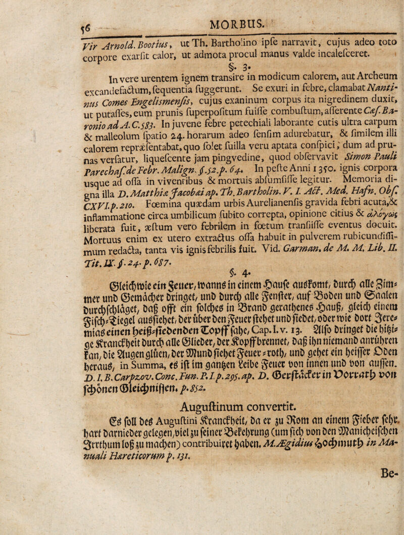 ~Vir Arnold.Bootius, ut Th. Bartholino ipfe narravit, cujus adeo toto corpore exarfit calor, ut admota procul manus valde incalefceret. §• 3* In vere urentem ignem transire in modicum calorem, aut Archeum excandefactum, fequentia fuggerunt. Se exuri in febre, clamabat Nanti- nas Comes Fngelismenjis, cujus exaninum corpus ita nigredinem duxit, ut putafles, eum prunis fuperpofitum fuiffe combuftum, afferente C&f. Ba- ronioadA.C.sS3. In juvene febre petechiali laborante cutis ultra carpum & malleolum fpatio 24. horarum adeo fenfim adurebatur, & fimilem illi calorem repraefentabat.quo folet fuilla veru aptata confpici; dum ad pru¬ nas verfatur, liquefcente jam pingvedine, quod obfervavit Simon Pauli Parechaf.deFebr. Malign. 64. In pelle Anni 13*0. ignis corpora usque ad offa in viventibus & mortuis abfumfiffe legitur. Memoria di¬ gna illa D.MatthixfacobAap. ‘Th.Bartholin. V. I. Ad. Med. Hafn. Obf. CXVI.p. 210. Foemina quaedam urbis Aurelianenfis gravida febri acuta,& inflammatione circa umbilicum fubito correpta, opinione citius & dXoyui liberata fuit, aeftum vero febrilem in foetum tranfiiffe eventus docuit. Mortuus enim ex utero extra&us offa habuit in pulverem rubicundilfi- mum reda&a, tanta vis ignis febrilis fuit. Vid. Carrnan, de M. M, Lib. JL Tit. IX- f 24- p. 6$7- §■ 4* ©Iei<$t»ieem5euet/tbann6tneinem.£>aufe mffFomt, burd) Stn tn« unt) ©emddjer bringet, unb burcb alie Senfiev, auf Q3oben unb @aalen Durcbfc&ldgef, Dag o(ff ein foldjees 33ranb geraffenes e£>au§, gletd) eitiettj Sijcb^iegel «usfiebet, ber uber ben fteuer fletjet unb ftebef, ober ibie bort 3ere* mtagetnertf)eipfiet>eni>en(Eopflffat>C/Cap.I.v. 13. Sllfobringetbtet)i§i* ae Sxvancfbeit burd> alie Slieber, ber i?opffbrennef, ba§ i(>n niemanb anrubren Fan,bie Slugengltien/ber UUunbftcl)ef geuee * toti)/ unb sebet ein beifet £)ben beraus, in Summa, <g ift tm ganfjen geibe geuet bon tnnen unb bon auffen. D.I.B. Carpzjov. Cone. Fun. P.I.p.29S. ap. D. <Sftjldefet iit Pom?t£> »0» fdjonen ©letdjtttfjm. p.852, Auguftinum convertit. (1$ foH bes Auguftini ^rancfbett, ba er ju 9tom an eineni gteber febr. bart barnieber gelegen,btel ju feiner Q3eFel)tung (um jid) bon ben sJManicbcifdjen Scrtbum lo(j ju mad)en) contribuiret fyaben. M.JEgidins 4o4>nnit^ in Ma¬ nuali R&reticorum p, 131. Be-