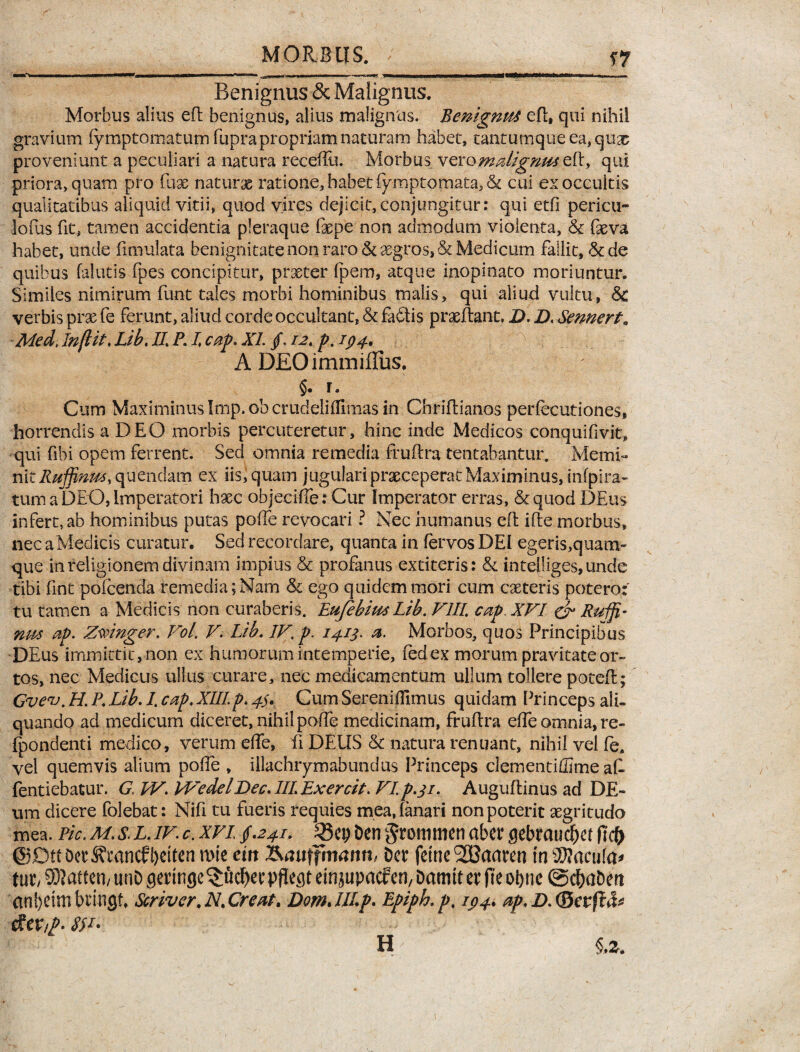—■' •>* I' — **■■ -*1—' .gwM —■■ ■-—■«-? 'C II i « .1 — Benignus & Malignus. Morbus alius eft benignus, alius malignus. Benignus efl, qui nihil gravium fymptomatum fupra propriam naturam habet, tantumqueea,qua5 proveniunt a peculiari a natura receffu. Morbus veromalignus eft, qui priora, quam pro fax naturx ratione, habet fymptomata, & cui ex occultis qualitatibus aliquid vitii, quod vires dejicit,conjungitur: qui etfi pericu- lofus fit, tamen accidentia pleraque fxpe non admodum violenta, & fxva habet, unde fimulata benignitate non raro & aegros* & Medicum fallit, & de quibus falutis fpes concipitur, prxter fpem, atque inopinato moriuntur. Similes nimirum funt tales morbi hominibus malis, qui aliud vultu, Sc verbis prae fe ferunt, aliud corde occultant, & fa£tis prxftant. D. D. Sennert. Med, In(lit, Lib, II, P. I, cap. XI. /. 12, p. 194, A DEOimmiffus. Cum Maximinus Imp. ob crudeliflimas in Chriflianos perfeeutiones, horrendis a DEO morbis percuteretur, hinc inde Medicos conquifivit» qui fibi opem ferrent. Sed omnia remedia frultra tentabantur. Memi¬ nit Rujfinw>(\aQnchm ex iis, quam jugulari praeceperat Maximinus, infpira- tum a DEO, Imperatori hxc objeciffe: Cur Imperator erras, &quod DEus infert, ab hominibus putas polfe revocari ? Nec humanus eft ille morbus, nec a Medicis curatur. Sed recordare, quanta in fervos DEI egeris,quam¬ que in religionem divinam impius & profanus extiteris: & infel!iges,unde tibi fine pofeenda remedia;Nam & ego quidem mori cum exteris potero: tu tamen a Medicis non curaberis. EufebiusLib. VIII, cap XVI & Rudi¬ nus 2p. Zwinger. Vol. V. Lib, IV, p. 1413. a. Morbos, quos Principibus DEus immittit, non ex humorum intemperie, fedex morum pravitate or¬ tos, nec Medicus ullus curare, nec medicamentum ullum tollere potefl; Gvev. H. P, Lib, 1, cap, XIII.p, 43. Cum Sereniffimus quidam Princeps ali¬ quando ad medicum diceret, nihil polfe medicinam, fruflra effe omnia, re- fpondenti medico, verum elfe, fi DEUS & natura renuant, nihil vel fe. vel quemvis alium polfe , illachrymabundus Princeps clementiffime a£ fentiebatur. G IV. Wedel Dee, IIIExercit. VIp.31. Auguffinus ad DE- ura dicere folebat: Nifi tu fueris requies mea, fanari non poterit xgritudo mea. Pic,M,s.LJV.c.xvi241. Den^rommenabergebmuc^ef @£m Dcr5?rancfi)ctten mie ein &auifmanth Der feine2Baaren in 2J?acu(a* m, SRatten) unD geringe^fic^er pflegt emjupacfen, Damtt er pe otnie ©d&a&ert an^eim bringt, Scriver, N, Creat, DomJllp. Epiph.p, ip4. ap, D, (Bevftfc dev/p. 8$L' H §»z.