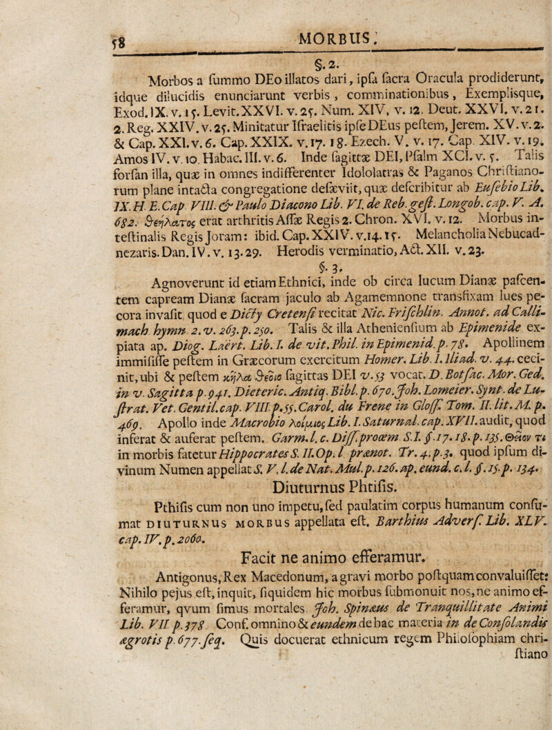 morbus;___  §.2- Morbos a fummo DEoillatos dari, ipfa facra Oracula prodiderunt» Idque dilucidis enunciarunt verbis , comminationibus, Exemplisque, Exod. IX. v, i Levit.XXVI. v. 2f. Num. XIV, v. 12. Deut. XXVI, v. 21. 2. Reg, XXIV. v. 2?. Minitatur Ifraelitis ipfe DEus peflem, Jerem. XV. v. 2. & Cap. XXI. v. 6. Cap. XXIX. v.17. ig. Ezech. V. v. 17. Gap, XIV. v. 19. Amos IV. v, to. Habac. III. v. 6. Inde Pagittse DEI, Pfalm XCI. v. s* Talis forfan illa, quae in omnes indifferenter Idololatras & Paganos Chriftfano¬ rum plane inta&a congregatione defeviit, qux defcribitur ab EufebioLib. JX. H E. Cap FIIL & Paulo Diacono Lib. VI de Reb. gejl. Longob. cap. V A. 6S2. Se?iXcLTQ$ erat arthritis Affae Regis 2. Chron. XVL v. 12. Morbus in- teftinalis Regis Joram: ibiACap.XXlV.vj4.tf. MelancholiaNebucad- nezaris. Dan. IV. v. 13.29. Herodis verminatio, ASt, XII. v. 23. §• 3* t r Agnoverunt id etiam Ethnici, inde ob circa lucum Dianae pafcen- tem capream Dianae facram jaculo ab Agamemnone transfixam lues pe¬ cora invafit quod e Dicly Cretenji recitat Nic. Erijchlin. Annot. ad Calli- mach hymn 2. v. 263.p. 230. Talis & illa Athenienfium ab Epimenide ex¬ piata ap. Diog. Laert. Lib. L de vit, Phil. in Epimenid.p. 78* Apollinem immififfe peflem in Graecorum exercitum Homer, Lib. L Ili ad. v. 44. ceci¬ nit, ubi & peftem wjXa Sevo fagittas DEI v.33 vocat. D. Rotfac. Mor. Ged, in v. Sagitta p. 04J. Dieteric. Antiq. Bibl.p. tiyo.gfoh. Lomeier. Synt. deLu- firat. Vet. Gentil.cap. FIIL p.$$,Carol, du E rene in Gloffl Tom. 11 Iit. M. p. 46p. Apollo inde Macrobio Aol[xioc, Lib. I. Saturnal. cap, XFILaudit, quod inferat & auferat pellem. Garm. I, c. Dijfprooem S.I. /./7.18- p. 13$. ®£ov r* in morbis fatetur HippocratesS.lWpd prmot. Tr.^p^. quod ipfum di¬ vinum Numen appellat SF, L de Nat. Mul.p. 126. ap, eund. c. L /. //.p. 134. Diuturnus Phtiiis. Pthifis cum non uno impetu, fed paulatim corpus humanum confu- xnat diuturnus morbus appellata efl. Barthiut Adverf Lib, XLF^ cap, 1F, p. 2060-, Facit ne animo efferamur. Antigonus, Rex Macedonum, a gravi morbo poflquam convaluiffet: Nihilo pejus efl, inquit, fiquidem hic morbus fubmonuit nos,ne animo ef¬ feramur, qvum fimus mortales Joh. Spin&us de ‘Tranquillitate Animi Lib. VII p.378 Conf omnino & eundem de bac materia in deConfolandis dgrotis p. dyy.fiq. Quis docuerat ethnicum regem Phiiolophiam chri¬ is ftiano
