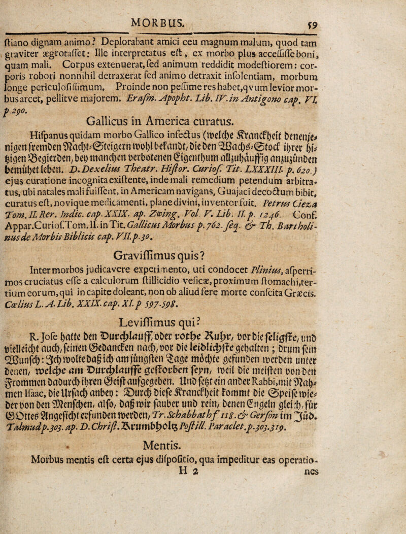 mmmrnm—mmmm ■ — ■ ———mmmmrnwg-^————mmmm»—■—mm-■——« ftiano dignam animo? Deplorabant amici ceu magnum malum, quod tam graviter aegrotaflet: Ille interpretatus eft, ex morbo plus accedifleboni, quam mali. Corpus extenuerat,fed animum reddidit modeftiorem: cor¬ poris robori nonnihil detraxerat fed animo detraxit infolentiam, morbum longe periculofidimutm Proinde non pelTimereshabet,qvurnleviormor- bus arcet, peliitve majorem. Erajm. Apopht. Lib. IF. in Antigono cap. FL p .2po. Gallicus in America curatus. Hifpanus quidam morbo Gallico infe&us (mdcfec ^mncft>Ctf benen/e* tiigcnfvcmDen^ad)t?0tct^rrm)ol)lbefanbt/Dtet)tn ®ad)^@focf tyrer \)U £tgen SBegterben, bep mand>en berbofenen ©gentbum aH$ul)du jfl ig anau junben bemubet leben. D.Dexelius The atr. Hiftor. Cur iof Tit.LXXXlll p. 620.) ejus curatione incognita exiftente, inde mali remedium petendum arbitra* tus, ubi natales mali fuiflent, in Americam navigans, Guajaci deco&um bibit, curatus eft, novique medicamenti, plane divini, inventor fuit. Petrus Ciez>a Tom.IL Rer. Indic, cap. XXIX. ap. Zsving. VoL. F. Lib. II. p. 1246. Conf. Appar.CurioCrom.ll.inTit.^^/^/fy?/-^ p.j62.feoj. & Th. Bartholi¬ nus de Morbis Bibli cis cap. FIl p.30, Graviflimusquis? Inter morbos judicavere experimento, uti condocet Plinius, afperri- mos cruciatus effe a calculorum ftillicidio veficae, proximum ftomachi,ter¬ tium eorum, qui in capite doleant, non ob aliud fere morte confcita Graecis. Certius L. A. Lib. XXIX. cap; XI p $97.598. Leviffimus qui ? R.Jofe baftc bert obet votty Rutyv, borbie fel/gfle, unb bielleicbt aud),feinen@ebancfen nad),bot Die WMifyjie gebatten; Drumfein SGunfd):3d)^^ba§td)am)ungfIen 5age mod)fe gefunDen werben unfer beneti/ xvdfye am Dutdflauffe- gcftovbcn feyn, rueit bie metftett bon bert grotnmen DaDurd) ibren ©eijtaufeegeben. ttnbfefctein atiDetRabbi,rr.it tnen ifaac, bie Utfacb anbet): SDutcf} biefe 5Francf l)cit fommt bie @petfe rnie* bemnben 9)?enfcben, alfo, bagwir fauber unb rein, benenCngeln gleieb/fut CSOtte^ ?Jngeftd)tevfunDen twrben/ Tr.Schabbathf u s .& Gerfin tm Talmudp.303. ap. D. Chrifl. 2SntmM?0lt£ Pojli/l. Paraclet.p .303.3 ip. Mentis. Morbus mentis eft certa ejus difpofitio, qua impeditur eas operatio- H 2 nes