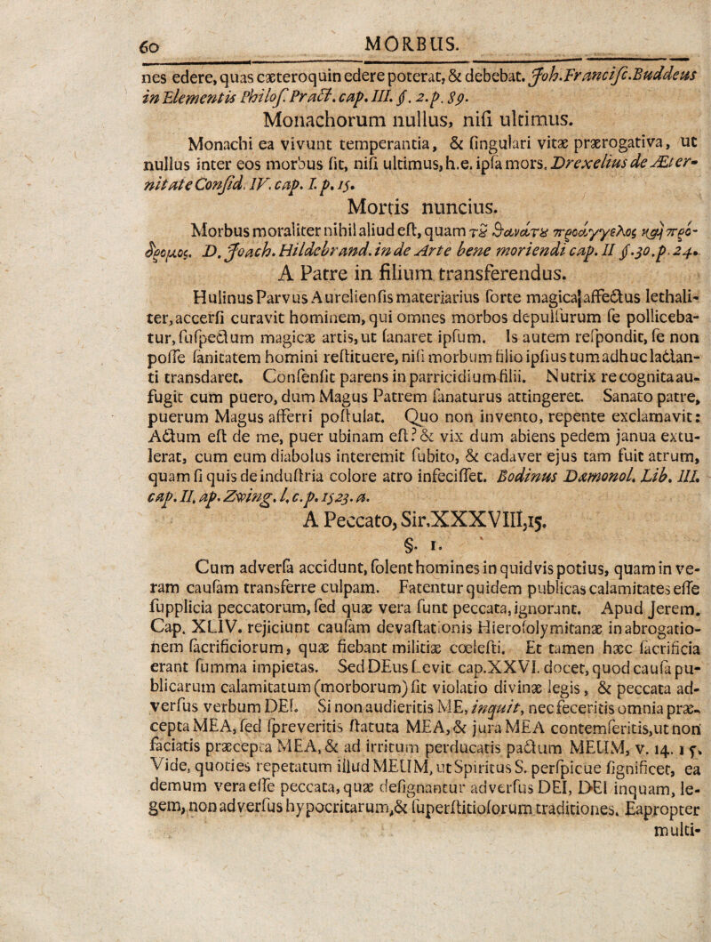 nes edere, quas caeteroquin edere poterat, & debebat. pfoh.Ermctfe.Buddem in Elementis Philof Prati. cap. III. /. 2.p. $9. Monachorum nullus, nifi ultimus. Monachi ea vivunt temperantia, & fingulari vitae praerogativa, ut nullus inter eos morbus fit, nifi ultimus,h.e. ifamoxs.DrexeliusdeuEter» ni tat e Conjid. IV. cap. I p. 1$. Mortis nuntius. Morbus moraliter nihil aliud eft, quam rS 3-avdrx TrgcdyyeAos n&j7rgo~ ^po/aoc. D. pfoach. Hildcbrand. in de Arte bene moriendi cap. II §.30,p. 24* A Patre in filium transferendus. HulinusParvus Aurelienfis materiarius forte magicajaffectus lethali- teiqaccerfi curavit hominem, qui omnes morbos depulfurum fe polliceba¬ tur, fufpedtum magicae artis,ut fanaret ipfum. Is autem refpondit, fe non polle fanitatem homini reflituere, nifi morbumfilio ipfius tum adhuc la6lan- ti transdaret. Confenfit parens in parricidium filii. Nutrix recognitaau- fugit cum puero, dum Magus Patrem fanatur us attingeret. Sanato patre, puerum Magus afferri poffuiac. Quo non invento, repente exclamavit: A6tum eft de me, puer ubinam eft ? & vix dum abiens pedem janua extu¬ lerat, cum eum diabolus interemit fubito, & cadaver ejus tam fuit atrum, quam fi quis deinduflria colore atro infeciffec. Bodinus Damonol. Lib. 1IL cap. II, ap. Zsving. I, c.p. 1323. a. A Peccato, Sir.XXXVIIi,^. §• 1. ' Cum adverla accidunt, folent homines in quidvis potius, quam in ve¬ ram caufam transferre culpam. Fatentur quidem publicas calamitates efie fupplicia peccatorum, fed quas vera funt peccata, ignorant. Apud Jerem. Cap. XL1V. rejiciunt caufam devaftationis Hierofolymitanae in abrogatio¬ nem facrificiorum, quas fiebant militiae coelefti, Et tamen haec facrincia erant fumma impietas. SedDEusLevit cap.XXVI. docet, quod caufa pu¬ blicarum calamitatum (morborum) fit violatio divinae legis, & peccata ad- verfus verbum DEL Si non audieritis ME, inquit, nec feceritis omnia prae¬ cepta MEA, fed fpreveritis flatu ta M£A,& jura MEA conternferiti$,ut nori faciatis praecepta MEA,& ad irritum perducatis padum MEUM, v. 14,1 y. Vide, quoties repetatum illud MEUM, ut Spiritus S. perfpicue fignificet, ea demum veraeffe peccata, quae defignancur advcrfusDEl, DEI inquam, le¬ gem, non ad verfus hypocritarmn,& fuperftitioforum traditiones. Eapropter multi-