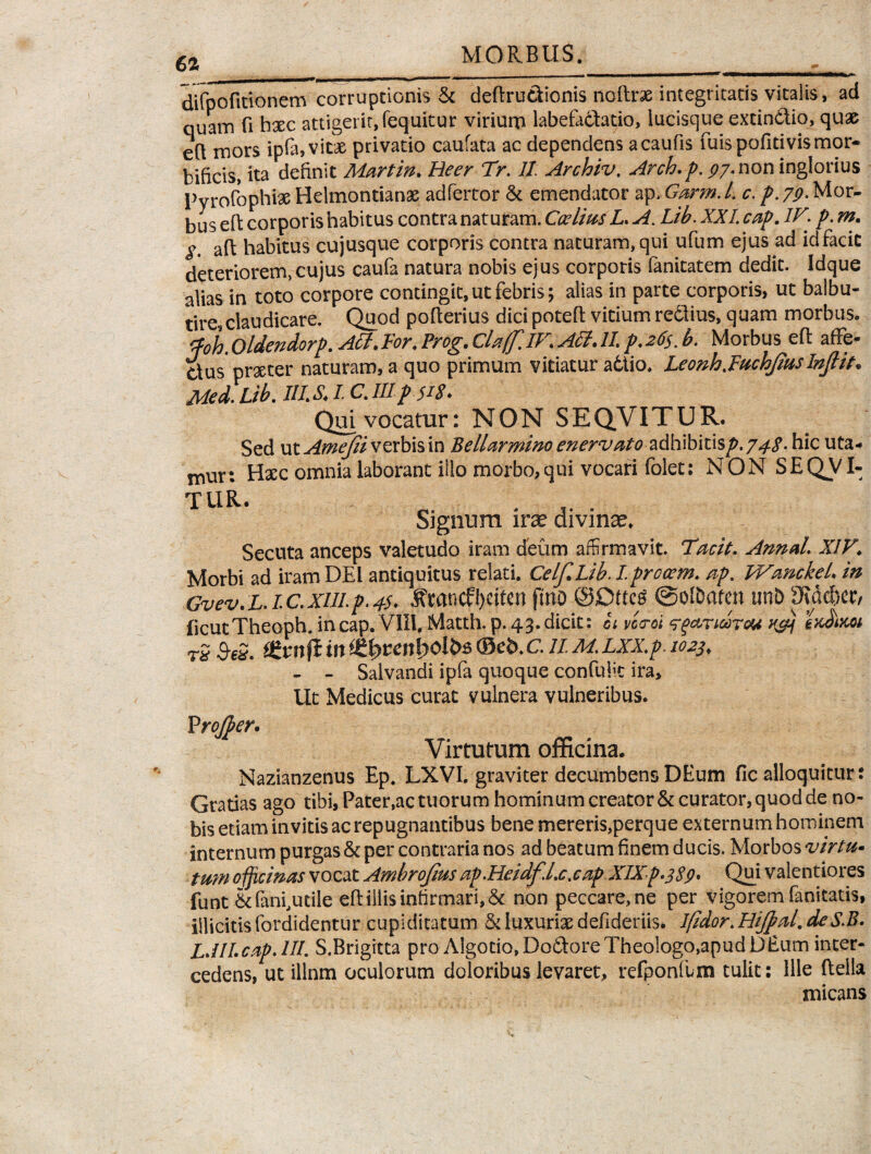 difpofitionem corruptionis & deflrudionis noftrse integritatis vitalis, ad quam fi hxc attigerit, (equitur viriurn labefactatio, lucisque extindio, quae eft mors ipfa, vitae privatio caufata ac dependens acaufis fuispofitivismor- bilicis, ita definit Martin. Beer 7>. II Archiv. Arch.p. py. non inglorius Pyrofophi# Helmontianx adfertor St emendator ap.Garm.L c. p.79. Mor¬ bus eft corporis habitus contra naturam. Ccelius L*A. Lib.XXLcap.1Vi p.m. aft habitus cujusque corporis contra naturam, qui ufum ejus ad id facie deteriorem,cujus caufa natura nobis ejus corporis fanitatem dedit. Idque alias in toto corpore contingit,ut febris; alias in parte corporis, ut balbu¬ tire, claudicare. Quod pofterius dici potefl vitium redlius, quam morbus. rp0 jj' oldendorp. Aci. For, Prog, Cla(f. IV, Alit 11 p. 26$. b. Morbus eft afFe^ dus prxter naturam, a quo primum vitiatur a6tio. Leonhjuchfiuslnjlit* Med Lib. IUS, I C. HI p 518♦ Qui vocatur: NON SEQVITUR. Sed utAmeJiivzxhWm Bellarmino enervato adhibitis^. 748- hic uta¬ mur: Hxc omnia laborant illo morbo,qui vocari folet: NON SEQVI- TUR. Signum irae divinae. Secuta anceps valetudo iram deum affirmavit. Tacit, Annal XIV. Morbi ad iram DEI antiquitus relati. Celf.Lib. Iprocem. ap. WanckeL in GvevtL. 1 c. xiiip. 45* ^mncfl)citcn fmo ©DttcS ©ofDafen unb 9ia$cr, ficutTheoph. incap. VIII. Matth. p. 43.dicit: ct vca-oi ‘rgccridrou K&j r2 &eS. t£vnft in i£i)ten\)ol&$ ©eb.c. IIM. LXX.p. 1023♦ - - Salvandi ipfa quoque confuiit ira. Ut Medicus curat vulnera vulneribus. Vrojper» Virtutum officina. Nazianzenus Ep. LXVI. graviter decumbens DEum fic alloquitur: Gratias ago tibi, Pater,ac tuorum hominum creator & curator, quod de no¬ bis etiam invitis ac repugnantibus bene mereris,perque externum hominem internum purgas & per contraria nos ad beatum finem ducis. Morbos virtu- tum officinas vocat Ambrofms ap.Heidf.Lc.cap XIXp.389* Qui valentiores funt & fani, utile eft iliis infirmari, & non peccare,ne per vigorem fanitatis, illicitis fordidentur cupiditatum & luxuriae defideriis. Iftdor.HiJpal.deS.B. LMI.capJII. S.Brigrtta pro A!gotio,Dodore Theologo,apud D Eum inter¬ cedens, ut illnm oculorum doloribus levaret, refponfum tulit: Ille ftella micans