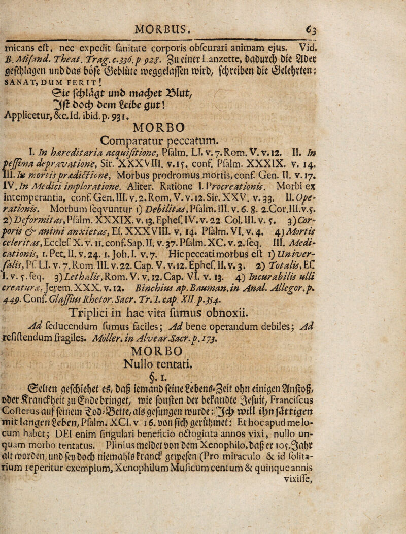 micans eft, nec expedit (anitate corporis obfcurari animam ejus. Vid. B.Mifand. Theat. Trag. c.336,p 928- gu citicr Lanzette, DaDutd) DtC 2JDec gefcblagen un&Das bofe ©ebitite weggelafferi nwt>, fcDreiben Die ©elel)Vfen; SANAT, DUM FERIT ! ©ie fcf?lagt unb mac&et 231 wt, f^' 11 1§f ->|S;|g| 3f£ bc>4> bem Seibe gut! Applicetur, &c. Id. ibid. p. 931. MORBO Comparatur peccatum. I. In hereditaria acc[uifitione, Pialm. LI. v. 7. Rom. V. v. 12. II. In pejjima depravatione, Sir. XXXVIII. v.if. conf. Pialm. XXXIX. v. 14. III.I» mortispradiffione, Morbus prodromus mortis, conf Gen. II. v. 17. IV Jn Medici imploratione. Aliter. Ratione \. Procreationis. Morbi ex intemperantia, conf! Gen. III. v.2.Rom. V. v. 12. Sir. XXV. v. 33. II. Ope¬ rationis. Morbum feqvuntur 1) Debilitas, Pfalm. III. v. 6. g. 2.Cor,III.v.f. 2)Deformitas, Pfalm, XXXIX. v. 13.EpheC IV. v. 22 Coi.III. v. f. 3)Cor¬ poris & animi anxietas, Ef. XXXVIiL v» 14. Pfalm. VI. v. 4, 4) Mortis celer it os, Ecclef X. v. 11. conf. Sap. II, v. 37* Pfalm. XC. v. 2. feq. III. Medi- cationis* r.Pet.II. v.24.1. Joh.I. v.7. Hic peccati morbus ell 1) Univer- yS/A, Pf LI. v. 7. Rom III. v. 22. Cap. V. v. 12. Ephef. II. v. 3. 2) T0talis, EC i. v. 5*. feq. 3)LethaliSy Rom. V. v. 12. Cap. VI. v. 13. 4) Incurabilis ulli creature, Jerem. XXX. v. 12. Binchim ap. Bauman. in AnaL Allegor.p* 449. Conf Glajfiits Rhetor. Sacr. Tr. L cap. Xll p.$$4. Triplici in hac vita fumus obnoxii. ^ feducendum fumus faciles; Ad bene operandum debiles; Ad refiflendum fragiles. Moller. Alvear.Sacr.p. //j. MORBO Nullo tentati. §. 1. ©elfen gefdjiefyef e£, Da§ {emanDfetnegeben^Setf of)tretnigen2(n(lo§/ obet? ^mncfbeit ju &*De btingef, trie fonflen Det befanDte 3cfut(, Francifcus Gofterusauffeinem ?oD^et(e,ategefungen murDe;'34> twll i^nfattigen mit langcrt gcben, Pfalm. XCI. v 16. tton ftdb gerubnief: Et hoc apud me lo¬ cum habet; DEI enim lingulari beneficio o&oginta annos vixi, nullo un¬ quam morbo tentatus. Plinius tndDet DOtt Dem Xenophilo,Da§er iOf.3at)t aftrDorOen^unDfep&ocfi ntemablsFcancf getpefen (Pro miraculo & id (blita- rium reperitur exemplum, XenophilumMuficum centum & quinque annis vixide,