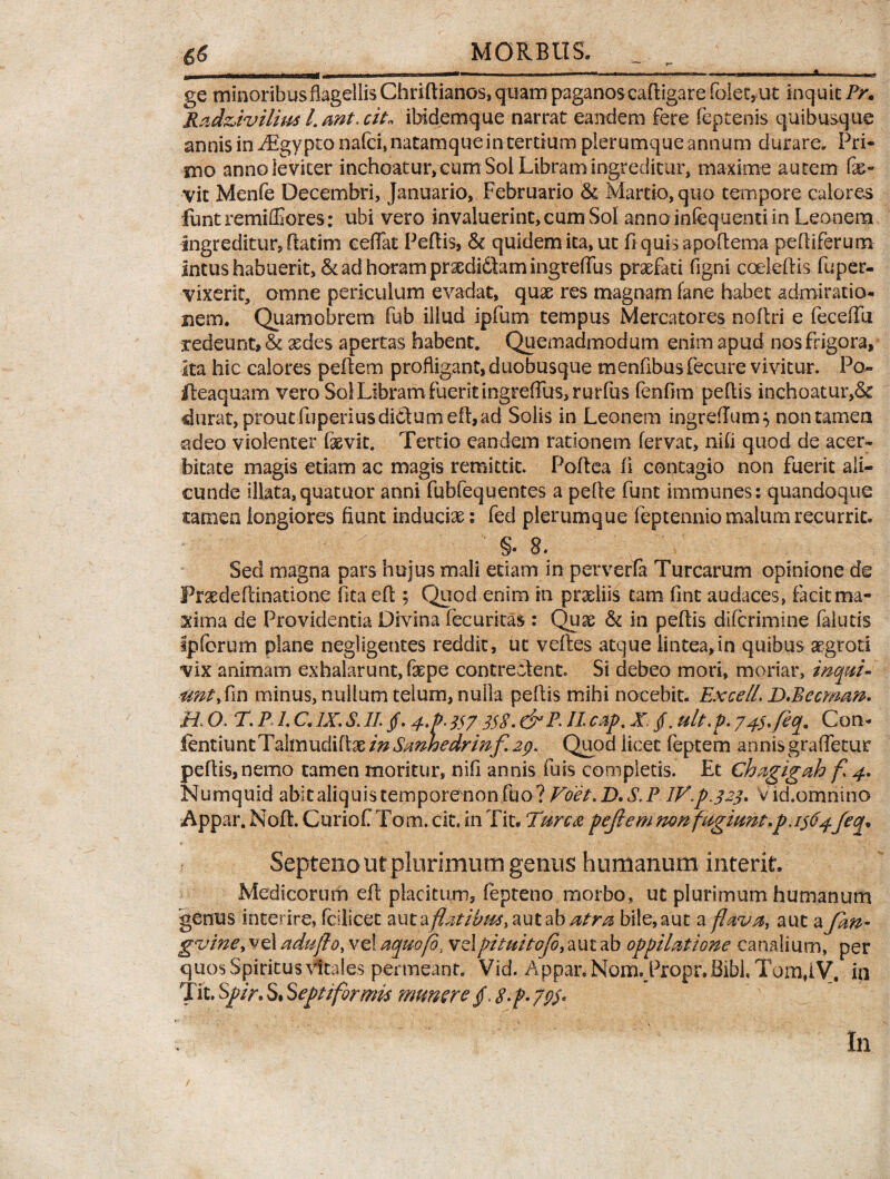 ge minoribus flagellis Chfiftianos, quam paganos caftigare folec, ut inquit Pr. Radziviliui l.wt.cit* ibidemque narrat eandem fere feptenis quibusque annis in Aigypto nafci, natamque in tertium plerumque annum durare. Pri¬ mo anno leviter inchoatur, eum Soi Libram ingreditur, maxime autem fe- vit Menfe Decembri, Januario, Februario & Martio, quo tempore calore~s funtremiffiores: ubi vero invaluerint, cum Sol annoinfequentiin Leonem ingreditur, flatim eeflat Peflis, & quidem ita, ut flquisapoflema peltiferum intus habuerit, & ad horam prsedidtamingreflus profati figni coeleftis fuper- vixerit, omne periculum evadat, quae res magnam fane habet admiratio¬ nem. Quamobrem fub illud ipfum tempus Mercatores noflri e feceflU redeunt, & xdes apertas habent. Quemadmodum enim apud nos frigora, Ita hic calores peftem profligant, duobusque mentibus fecure vivitur. Po~ fteaquam vero Sol Libram fuerit ingrefrus,rurfus fenftm peflis inchoatur,& durat, prout fuperiusdictumefl,ad Solis in Leonem ingreflum} non tamen adeo violenter fevit. Tertio eandem rationem fervat, nifi quod de acer¬ bitate magis etiam ac magis remittit. Poflea fi contagio non fuerit ali¬ cunde illata, quatuor anni fubfequentes a pefte funt immunes: quandoque tamen longiores fiunt induciae: fed plerumque feptennio malum recurrit. §• 8. Sed magna pars hujus mali etiam in perverfa Turearum opinione de Prade Ainatione fita eft; Quod enim in praeliis tam fint audaces, facit ma¬ xima de Providentia Divina fecuritas : Quae & in peflis diferimine faiuds Ipforum plane negligentes reddit, ut veftes atque lintea,in quibus aegroti vix animam exhalarunt, faepe contrectent. Si debeo mori, moriar, inepti* ant, fin minus, nullum telum, nulla peflis mihi nocebit. Excell. D.Becman. H O. T. P1. C. IX. S. II. jf. 4>P. 357 358. & P. II cap. X jf. ult.p. J4$,feq9 Con- fentiuntTahnudiftae in Smhedrinf 29. Quod licet feptem annisgrafletur peflis, nemo tamen moritur, nifi annis fuis completis. Et Chagigah f 4. Numquid abit aliquis temporenon fuo ? Voet.D.S.P IV.p.323. Vid.omnino Appar. Noft. Curiof Tom. cit. in Fit. Twca pejiem non fugiunt.p. 1364feq. Septeno ut plurimum genus humanum interit. Medicorum eft placitum, fepteno morbo, ut plurimum humanum genus interire, fcilicec autay?^/£/&f,autab atra bile,aut a flava, aut aJlw- gvine, vel aduflo, vel aquofo, velpituitofb, aut ab oppilatione canali um, per quos Spiritus vitales permeant. Vid. Appar. N01to.P10pr.Bibl, Tom,iV, in Tit. Spir. S* Septiformis munere f S-p-79$* In