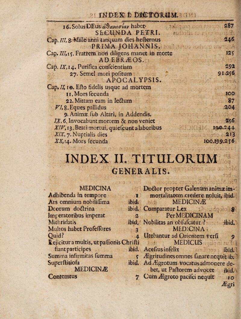 i ■:! m DEK fc DHC1T0RUM.i i t*) i6.So1usDEus d^ctma-luv habet* >1 287 SECUNDA PETRI. f h, Cap. III, grMille ahni unquam dies hefternus 246 PRIMA jOHANNlS. Cap. Fratrem nori diligens manet in morte &S ADEBRjEOS. Cap, IX, 14. Purifica confcientiam 292 27. Semel mori pofitum 91^6 APOCALYPSIS. Cap,11, i©. Edo fidelis usque ad mortem 11. Mors fecunda *O0 22. Mittam eam in leSum 87 VI, 8. Eques pallidus 204 9. Animx fub Altari, in Addendis. IX, 6. Invocabunt mortem & non veniet 256 XIVi [3. Beati mortui, quiefcunt a laboribus 19^244 XIX, 7. Nuptialis dies ” 213 YX, 14. Mors fecunda 100,199,216 INDEX II. TITULORUM GENER. ALIS. .■ > v - (^i{ ' ) * ' ' . V.;- : MEDICINA Dodtor propter Galenum animae im- Adhibenda in tempore 1 mortalitatem eredere npluit, ibid. Ars omnium nobiliffima ibidi MEDICINAE Deorum doftrina ibid. Comparatur Lex ; v; g Imperatoribus imperat 2 Per MEDICINAM Mithridatis ibid. Nobilitas an obfuicatur ? ibid. Multos habet Profeffores 3 MEDICINA* Quid? 4 Utebantur ad Orientem verfi 9 Rejicituramuitis,utpaffionisChrifli i MEDICUS fiant participes ibid. Acefius infelix ibid.1 Summa infirmitas fumma f Aigritudines omnes fanare nequit ibi' Superftitiofa ibid. AdiEgrotum vocatus admonere de- MEDICINAE bet, ut Paftorem advocet ifeid. Contcmtus 7 Cum iEgroto pacifci nequit 1 o ' ASgri