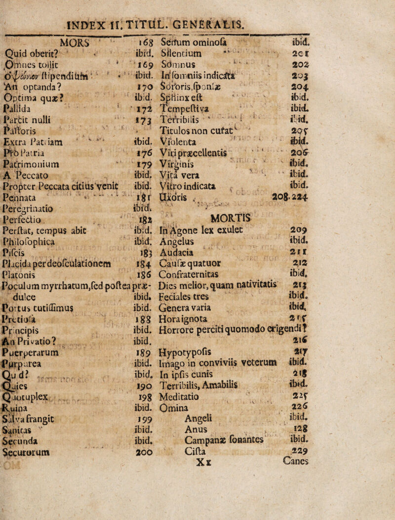 MORS Quid oberit? Omnes toilit dxjsdyM dipenditih* « An optanda? Optima quae? Pallida Parcit nulli Palloris Extra JPatiiam Ptb Patria Patrimonium A Peccato Propter Peccata citius venit Pennata 4 *' ': Peregrinatio Perfedio Perdat, tempus abit Philofophica Pifcts Placida per deofculationem Platonis « fcH i6g Sertum ominoGi ibid. Silentium 169 Sbmnus ibid, in fbnmiis indicsfta 170 Sorbris.ipanlae ibid. Spiiinxeft 171 Tempe(tiv’a 173 Terribilis Titulos non cutat1 ibid. Violenta 176 V it;i procellentis 179 Virginis ibid. Vita vera ibid. Vitro indicata J$r Clxoris < igz MORTIS ibid. In Agone lex exulet ibid. Angelus 183 Audacia 184 Caufaequatuor 186 Confraternitas lt ibid. ibid, 20g. 224 209 ibid* 2rr 212 Poculum myrrhatum,fed pofleapr#- Dies melior,quam nativitatis 213 dulce Portus tutillimus P retiola Pjrincipis An Privatio? Puerperarum Purpurea Qu d ? Quies Qaotuplex Ruina Sal y a frangit Sanitas Secunda Securorum ibid. Feciales tres ibid. Genera varia 18 8 Hora ignota 2 rf ibid. Horrore perciti quomodo erigendi? ibid. 189 Hypotypofis % ibid. Imago in conviviis veterum ibid. ibid» In ipfis cunis 190 Terribilis, Amabilis ibide 198 Meditatio 2«^ ibid. Omina 22^ 199 Angeli , ibid. ibid. Anus , .128 ibid. Campanae fonantes ibid. 200 Cilla .£29 Xx Canes